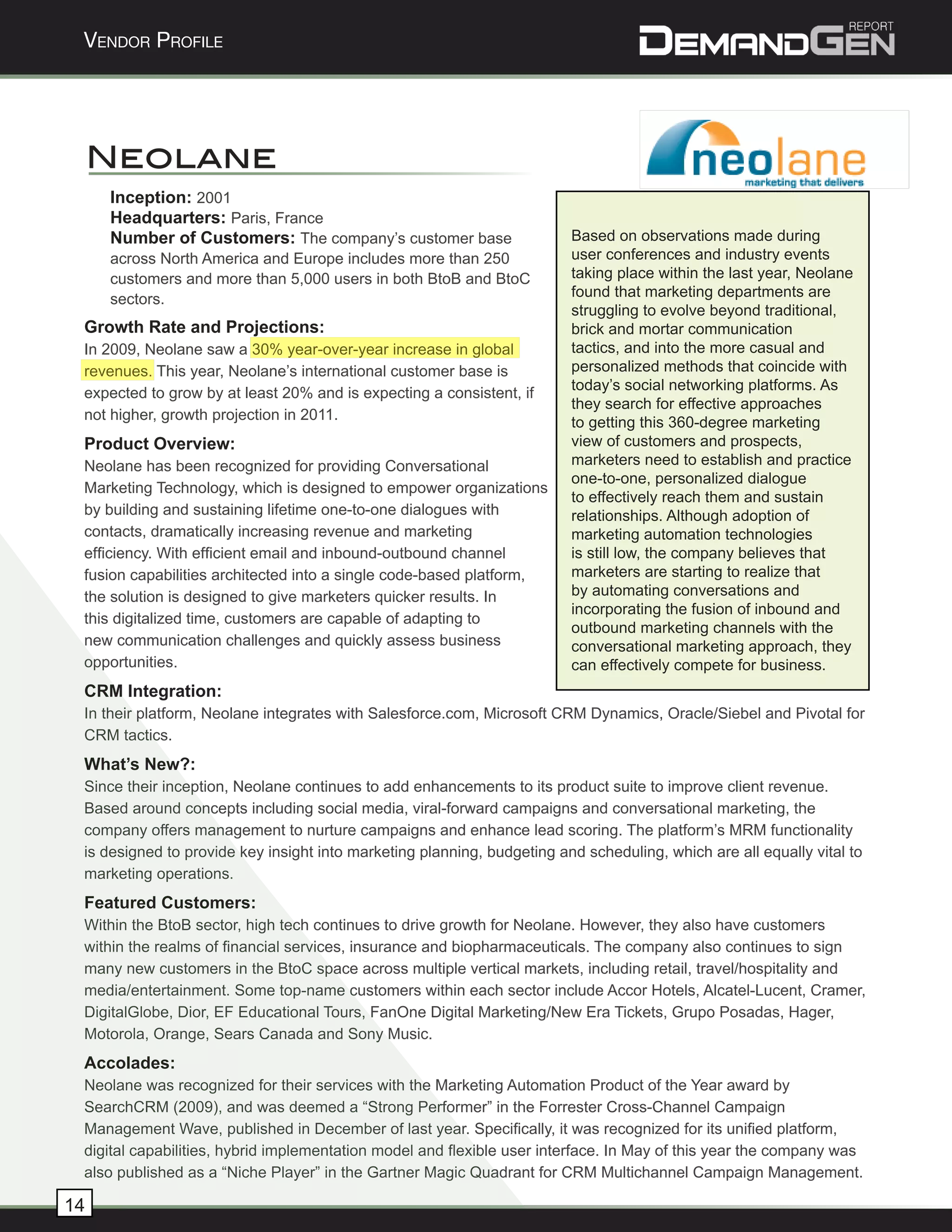 Vendor Profile




     Neolane
     Inception: 2001
     Headquarters: Paris, France
     Number of Customers: The company’s customer base                    Based on observations made during
     across North America and Europe includes more than 250              user conferences and industry events
     customers and more than 5,000 users in both BtoB and BtoC           taking place within the last year, Neolane
     sectors.                                                            found that marketing departments are
                                                                         struggling to evolve beyond traditional,
 Growth Rate and Projections:                                            brick and mortar communication
 In 2009, Neolane saw a 30% year-over-year increase in global            tactics, and into the more casual and
 revenues. This year, Neolane’s international customer base is           personalized methods that coincide with
                                                                         today’s social networking platforms. As
 expected to grow by at least 20% and is expecting a consistent, if
                                                                         they search for effective approaches
 not higher, growth projection in 2011.                                  to getting this 360-degree marketing
 Product Overview:                                                       view of customers and prospects,
 Neolane has been recognized for providing Conversational                marketers need to establish and practice
                                                                         one-to-one, personalized dialogue
 Marketing Technology, which is designed to empower organizations
                                                                         to effectively reach them and sustain
 by building and sustaining lifetime one-to-one dialogues with           relationships. Although adoption of
 contacts, dramatically increasing revenue and marketing                 marketing automation technologies
 efficiency. With efficient email and inbound-outbound channel           is still low, the company believes that
 fusion capabilities architected into a single code-based platform,      marketers are starting to realize that
 the solution is designed to give marketers quicker results. In          by automating conversations and
                                                                         incorporating the fusion of inbound and
 this digitalized time, customers are capable of adapting to
                                                                         outbound marketing channels with the
 new communication challenges and quickly assess business                conversational marketing approach, they
 opportunities.                                                          can effectively compete for business.
 CRM Integration:
 In their platform, Neolane integrates with Salesforce.com, Microsoft CRM Dynamics, Oracle/Siebel and Pivotal for
 CRM tactics.
 What’s New?:
 Since their inception, Neolane continues to add enhancements to its product suite to improve client revenue.
 Based around concepts including social media, viral-forward campaigns and conversational marketing, the
 company offers management to nurture campaigns and enhance lead scoring. The platform’s MRM functionality
 is designed to provide key insight into marketing planning, budgeting and scheduling, which are all equally vital to
 marketing operations.
 Featured Customers:
 Within the BtoB sector, high tech continues to drive growth for Neolane. However, they also have customers
 within the realms of financial services, insurance and biopharmaceuticals. The company also continues to sign
 many new customers in the BtoC space across multiple vertical markets, including retail, travel/hospitality and
 media/entertainment. Some top-name customers within each sector include Accor Hotels, Alcatel-Lucent, Cramer,
 DigitalGlobe, Dior, EF Educational Tours, FanOne Digital Marketing/New Era Tickets, Grupo Posadas, Hager,
 Motorola, Orange, Sears Canada and Sony Music.
 Accolades:
 Neolane was recognized for their services with the Marketing Automation Product of the Year award by
 SearchCRM (2009), and was deemed a “Strong Performer” in the Forrester Cross-Channel Campaign
 Management Wave, published in December of last year. Specifically, it was recognized for its unified platform,
 digital capabilities, hybrid implementation model and flexible user interface. In May of this year the company was
 also published as a “Niche Player” in the Gartner Magic Quadrant for CRM Multichannel Campaign Management.

14
 