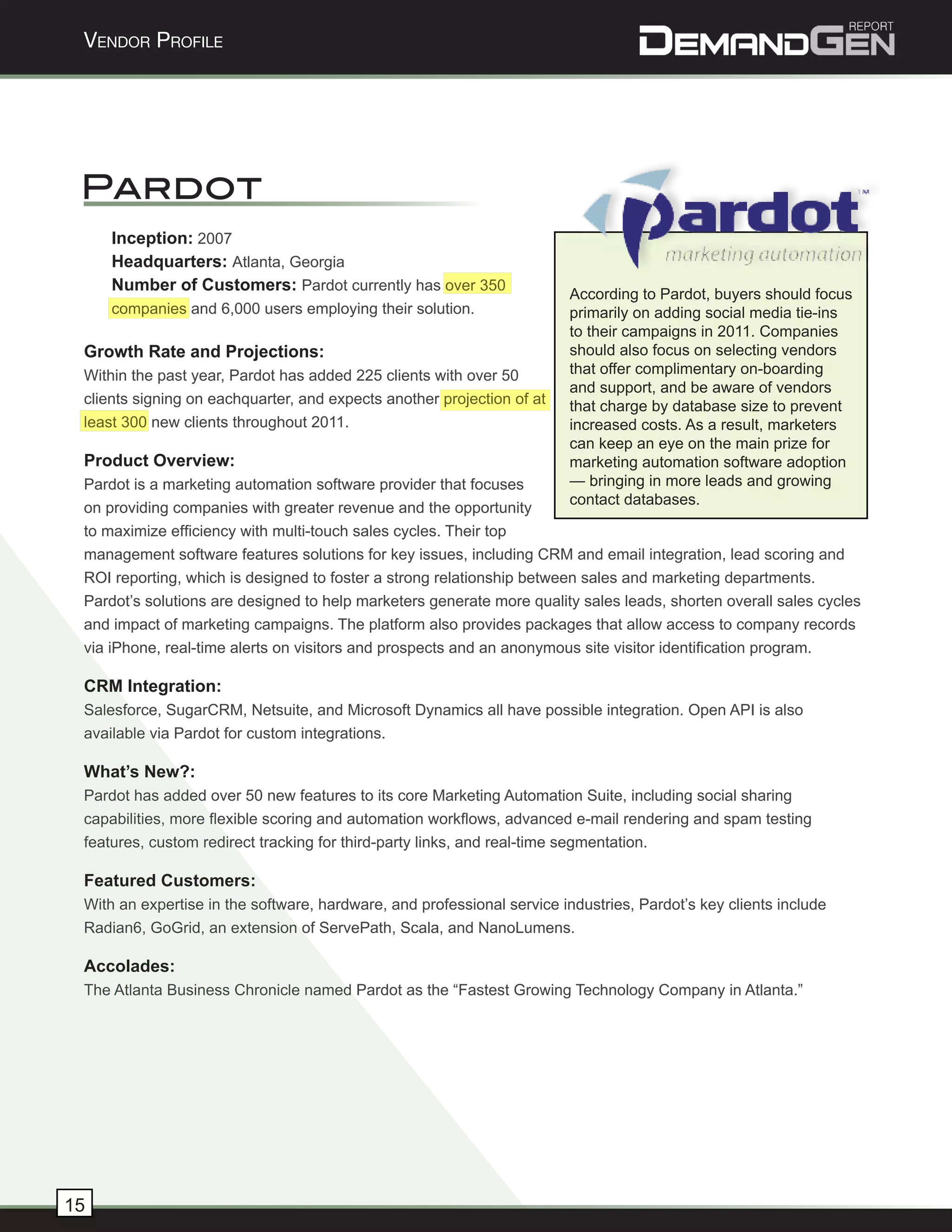 Vendor Profile




 Pardot
     Inception: 2007
     Headquarters: Atlanta, Georgia
     Number of Customers: Pardot currently has over 350
                                                                        According to Pardot, buyers should focus
     companies and 6,000 users employing their solution.                primarily on adding social media tie-ins
                                                                        to their campaigns in 2011. Companies
 Growth Rate and Projections:                                           should also focus on selecting vendors
 Within the past year, Pardot has added 225 clients with over 50        that offer complimentary on-boarding
                                                                        and support, and be aware of vendors
 clients signing on eachquarter, and expects another projection of at   that charge by database size to prevent
 least 300 new clients throughout 2011.                                 increased costs. As a result, marketers
                                                                        can keep an eye on the main prize for
 Product Overview:                                                      marketing automation software adoption
 Pardot is a marketing automation software provider that focuses        — bringing in more leads and growing
                                                                        contact databases.
 on providing companies with greater revenue and the opportunity
 to maximize efficiency with multi-touch sales cycles. Their top
 management software features solutions for key issues, including CRM and email integration, lead scoring and
 ROI reporting, which is designed to foster a strong relationship between sales and marketing departments.
 Pardot’s solutions are designed to help marketers generate more quality sales leads, shorten overall sales cycles
 and impact of marketing campaigns. The platform also provides packages that allow access to company records
 via iPhone, real-time alerts on visitors and prospects and an anonymous site visitor identification program.

 CRM Integration:
 Salesforce, SugarCRM, Netsuite, and Microsoft Dynamics all have possible integration. Open API is also
 available via Pardot for custom integrations.

 What’s New?:
 Pardot has added over 50 new features to its core Marketing Automation Suite, including social sharing
 capabilities, more flexible scoring and automation workflows, advanced e-mail rendering and spam testing
 features, custom redirect tracking for third-party links, and real-time segmentation.

 Featured Customers:
 With an expertise in the software, hardware, and professional service industries, Pardot’s key clients include
 Radian6, GoGrid, an extension of ServePath, Scala, and NanoLumens.

 Accolades:
 The Atlanta Business Chronicle named Pardot as the “Fastest Growing Technology Company in Atlanta.”




15
 