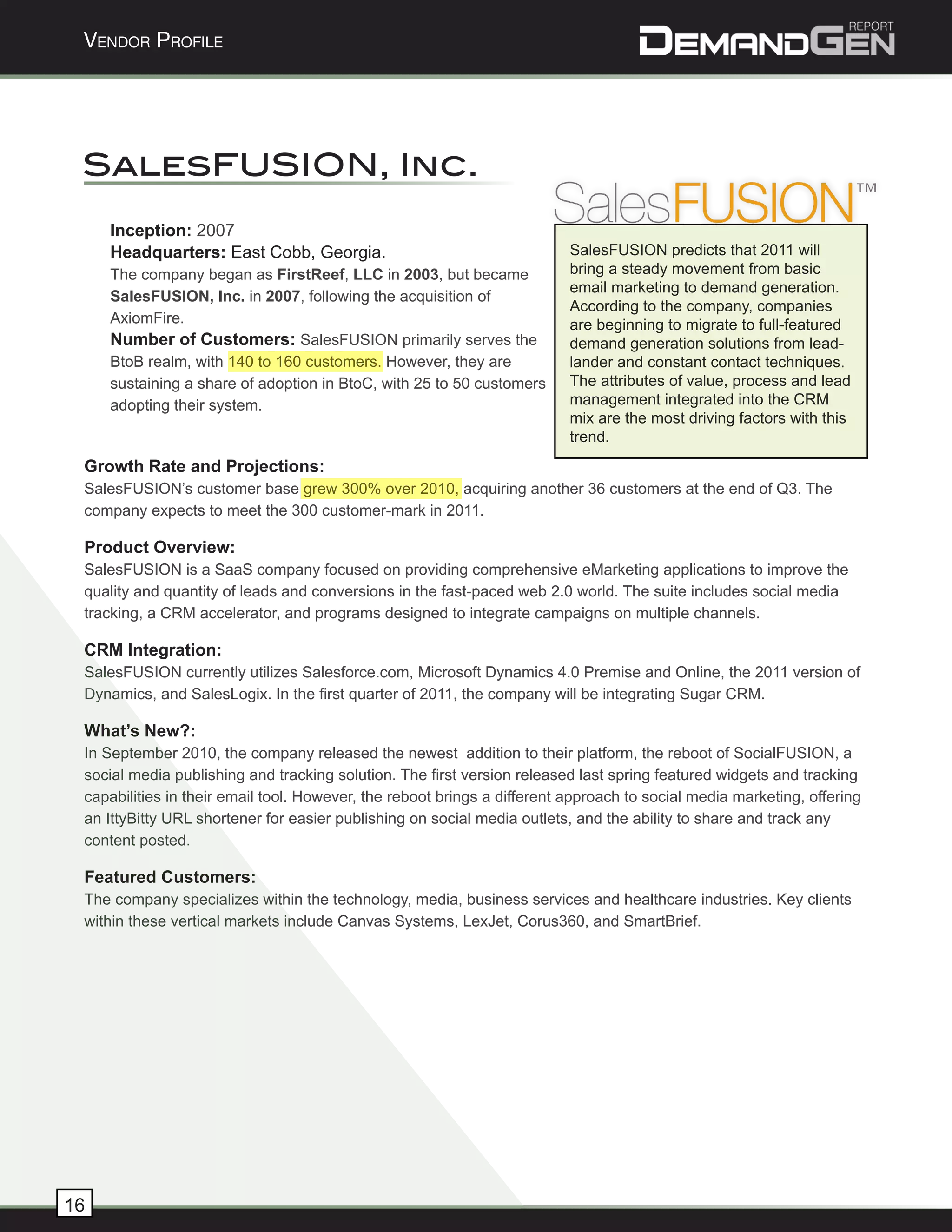 Vendor Profile




 SalesFUSION, Inc.
     Inception: 2007
     Headquarters: East Cobb, Georgia.                                    SalesFUSION predicts that 2011 will
     The company began as FirstReef, LLC in 2003, but became              bring a steady movement from basic
                                                                          email marketing to demand generation.
     SalesFUSION, Inc. in 2007, following the acquisition of
                                                                          According to the company, companies
     AxiomFire.                                                           are beginning to migrate to full-featured
     Number of Customers: SalesFUSION primarily serves the                demand generation solutions from lead-
     BtoB realm, with 140 to 160 customers. However, they are             lander and constant contact techniques.
     sustaining a share of adoption in BtoC, with 25 to 50 customers      The attributes of value, process and lead
     adopting their system.                                               management integrated into the CRM
                                                                          mix are the most driving factors with this
                                                                          trend.
 Growth Rate and Projections:
 SalesFUSION’s customer base grew 300% over 2010, acquiring another 36 customers at the end of Q3. The
 company expects to meet the 300 customer-mark in 2011.

 Product Overview:
 SalesFUSION is a SaaS company focused on providing comprehensive eMarketing applications to improve the
 quality and quantity of leads and conversions in the fast-paced web 2.0 world. The suite includes social media
 tracking, a CRM accelerator, and programs designed to integrate campaigns on multiple channels.

 CRM Integration:
 SalesFUSION currently utilizes Salesforce.com, Microsoft Dynamics 4.0 Premise and Online, the 2011 version of
 Dynamics, and SalesLogix. In the first quarter of 2011, the company will be integrating Sugar CRM.

 What’s New?:
 In September 2010, the company released the newest addition to their platform, the reboot of SocialFUSION, a
 social media publishing and tracking solution. The first version released last spring featured widgets and tracking
 capabilities in their email tool. However, the reboot brings a different approach to social media marketing, offering
 an IttyBitty URL shortener for easier publishing on social media outlets, and the ability to share and track any
 content posted.

 Featured Customers:
 The company specializes within the technology, media, business services and healthcare industries. Key clients
 within these vertical markets include Canvas Systems, LexJet, Corus360, and SmartBrief.




16
 