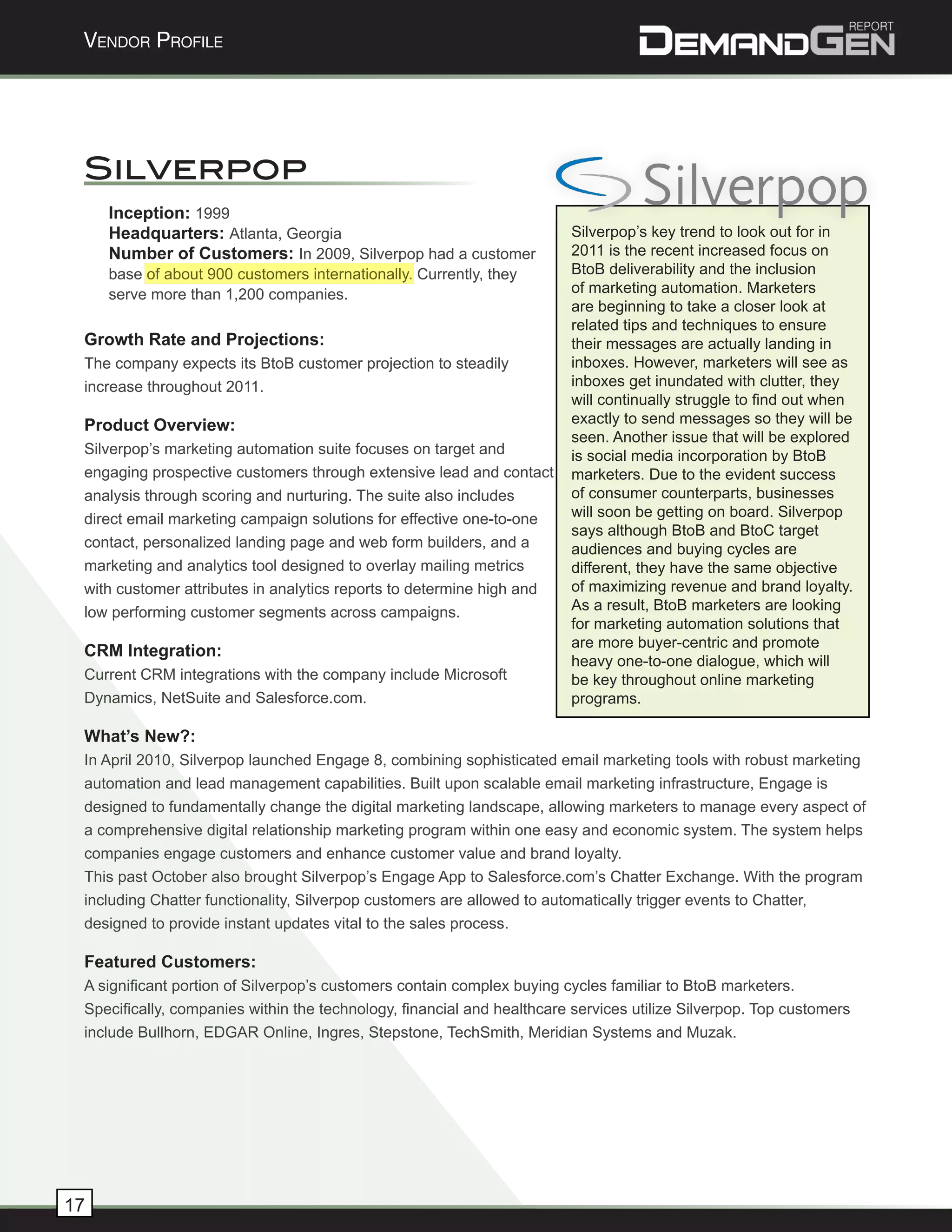 Vendor Profile




 Silverpop
     Inception: 1999
     Headquarters: Atlanta, Georgia                                     Silverpop’s key trend to look out for in
     Number of Customers: In 2009, Silverpop had a customer             2011 is the recent increased focus on
     base of about 900 customers internationally. Currently, they       BtoB deliverability and the inclusion
     serve more than 1,200 companies.                                   of marketing automation. Marketers
                                                                        are beginning to take a closer look at
                                                                        related tips and techniques to ensure
 Growth Rate and Projections:                                           their messages are actually landing in
 The company expects its BtoB customer projection to steadily           inboxes. However, marketers will see as
 increase throughout 2011.                                              inboxes get inundated with clutter, they
                                                                        will continually struggle to find out when
 Product Overview:                                                      exactly to send messages so they will be
                                                                        seen. Another issue that will be explored
 Silverpop’s marketing automation suite focuses on target and           is social media incorporation by BtoB
 engaging prospective customers through extensive lead and contact      marketers. Due to the evident success
 analysis through scoring and nurturing. The suite also includes        of consumer counterparts, businesses
 direct email marketing campaign solutions for effective one-to-one     will soon be getting on board. Silverpop
                                                                        says although BtoB and BtoC target
 contact, personalized landing page and web form builders, and a        audiences and buying cycles are
 marketing and analytics tool designed to overlay mailing metrics       different, they have the same objective
 with customer attributes in analytics reports to determine high and    of maximizing revenue and brand loyalty.
 low performing customer segments across campaigns.                     As a result, BtoB marketers are looking
                                                                        for marketing automation solutions that
                                                                        are more buyer-centric and promote
 CRM Integration:
                                                                        heavy one-to-one dialogue, which will
 Current CRM integrations with the company include Microsoft            be key throughout online marketing
 Dynamics, NetSuite and Salesforce.com.                                 programs.

 What’s New?:
 In April 2010, Silverpop launched Engage 8, combining sophisticated email marketing tools with robust marketing
 automation and lead management capabilities. Built upon scalable email marketing infrastructure, Engage is
 designed to fundamentally change the digital marketing landscape, allowing marketers to manage every aspect of
 a comprehensive digital relationship marketing program within one easy and economic system. The system helps
 companies engage customers and enhance customer value and brand loyalty.
 This past October also brought Silverpop’s Engage App to Salesforce.com’s Chatter Exchange. With the program
 including Chatter functionality, Silverpop customers are allowed to automatically trigger events to Chatter,
 designed to provide instant updates vital to the sales process.

 Featured Customers:
 A significant portion of Silverpop’s customers contain complex buying cycles familiar to BtoB marketers.
 Specifically, companies within the technology, financial and healthcare services utilize Silverpop. Top customers
 include Bullhorn, EDGAR Online, Ingres, Stepstone, TechSmith, Meridian Systems and Muzak.




17
 