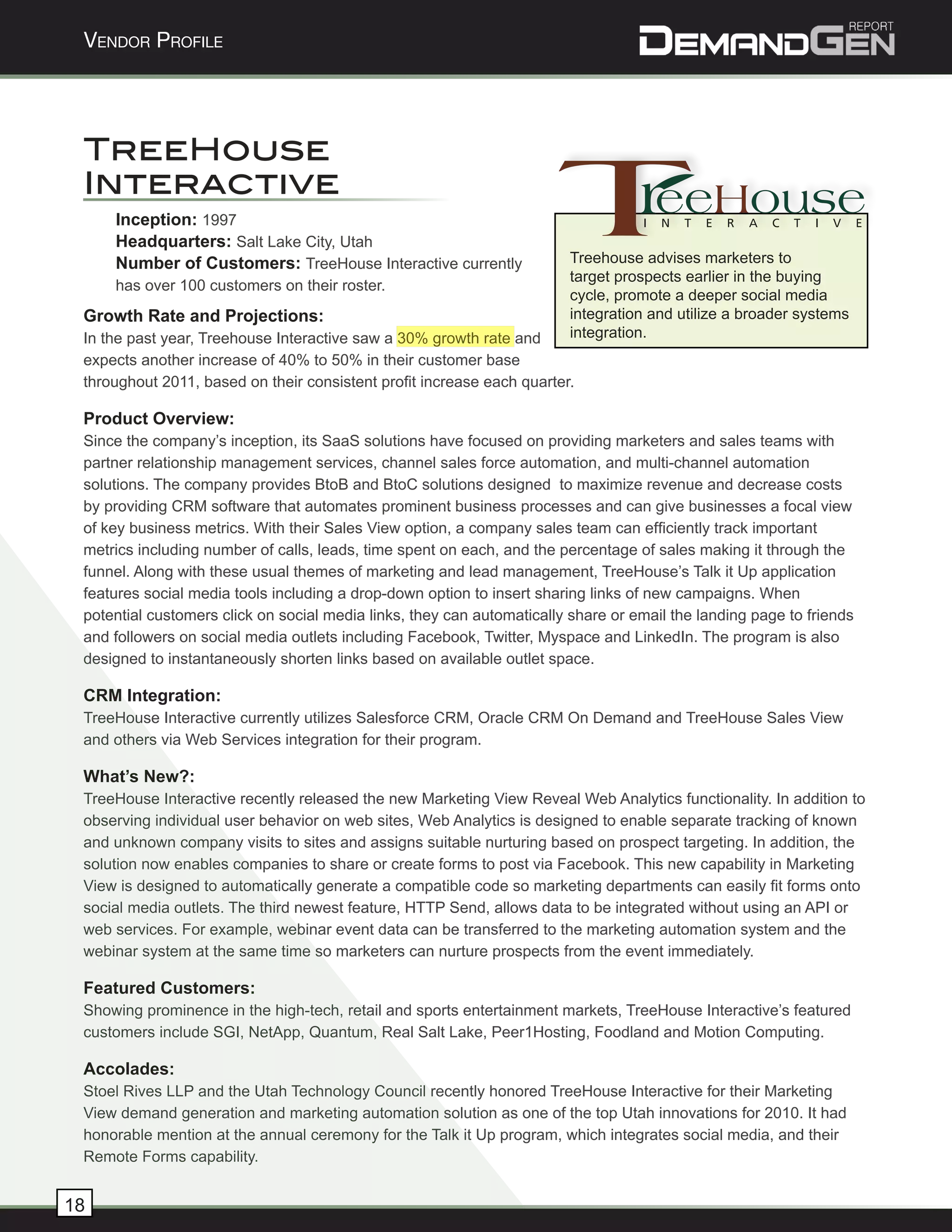 Vendor Profile




 TreeHouse
 Interactive
     Inception: 1997
     Headquarters: Salt Lake City, Utah
     Number of Customers: TreeHouse Interactive currently               Treehouse advises marketers to
                                                                        target prospects earlier in the buying
     has over 100 customers on their roster.
                                                                        cycle, promote a deeper social media
 Growth Rate and Projections:                                           integration and utilize a broader systems
 In the past year, Treehouse Interactive saw a 30% growth rate and      integration.
 expects another increase of 40% to 50% in their customer base
 throughout 2011, based on their consistent profit increase each quarter.

 Product Overview:
 Since the company’s inception, its SaaS solutions have focused on providing marketers and sales teams with
 partner relationship management services, channel sales force automation, and multi-channel automation
 solutions. The company provides BtoB and BtoC solutions designed to maximize revenue and decrease costs
 by providing CRM software that automates prominent business processes and can give businesses a focal view
 of key business metrics. With their Sales View option, a company sales team can efficiently track important
 metrics including number of calls, leads, time spent on each, and the percentage of sales making it through the
 funnel. Along with these usual themes of marketing and lead management, TreeHouse’s Talk it Up application
 features social media tools including a drop-down option to insert sharing links of new campaigns. When
 potential customers click on social media links, they can automatically share or email the landing page to friends
 and followers on social media outlets including Facebook, Twitter, Myspace and LinkedIn. The program is also
 designed to instantaneously shorten links based on available outlet space.

 CRM Integration:
 TreeHouse Interactive currently utilizes Salesforce CRM, Oracle CRM On Demand and TreeHouse Sales View
 and others via Web Services integration for their program.

 What’s New?:
 TreeHouse Interactive recently released the new Marketing View Reveal Web Analytics functionality. In addition to
 observing individual user behavior on web sites, Web Analytics is designed to enable separate tracking of known
 and unknown company visits to sites and assigns suitable nurturing based on prospect targeting. In addition, the
 solution now enables companies to share or create forms to post via Facebook. This new capability in Marketing
 View is designed to automatically generate a compatible code so marketing departments can easily fit forms onto
 social media outlets. The third newest feature, HTTP Send, allows data to be integrated without using an API or
 web services. For example, webinar event data can be transferred to the marketing automation system and the
 webinar system at the same time so marketers can nurture prospects from the event immediately.

 Featured Customers:
 Showing prominence in the high-tech, retail and sports entertainment markets, TreeHouse Interactive’s featured
 customers include SGI, NetApp, Quantum, Real Salt Lake, Peer1Hosting, Foodland and Motion Computing.

 Accolades:
 Stoel Rives LLP and the Utah Technology Council recently honored TreeHouse Interactive for their Marketing
 View demand generation and marketing automation solution as one of the top Utah innovations for 2010. It had
 honorable mention at the annual ceremony for the Talk it Up program, which integrates social media, and their
 Remote Forms capability.


18
 