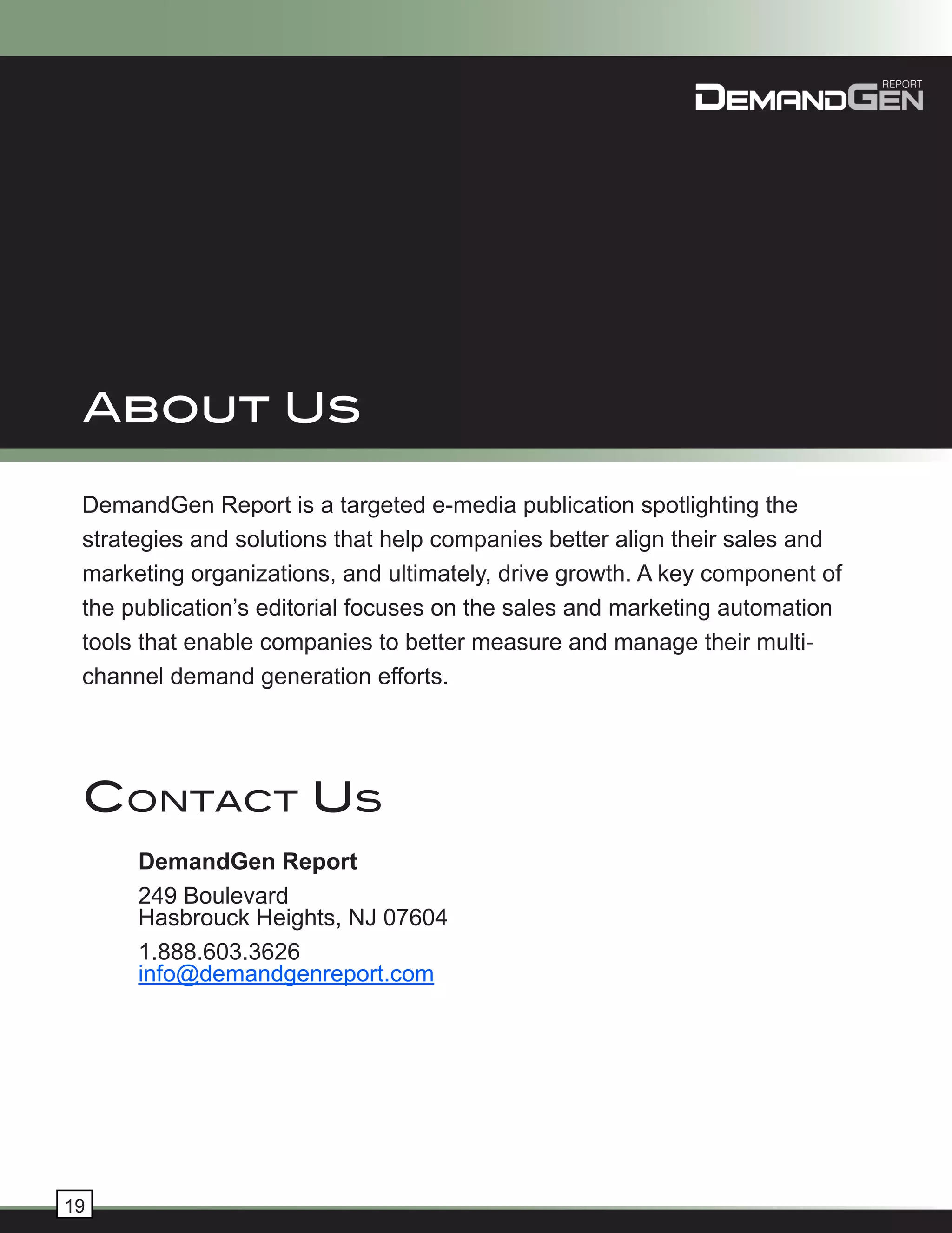 About Us

 DemandGen Report is a targeted e-media publication spotlighting the
 strategies and solutions that help companies better align their sales and
 marketing organizations, and ultimately, drive growth. A key component of
 the publication’s editorial focuses on the sales and marketing automation
 tools that enable companies to better measure and manage their multi-
 channel demand generation efforts.




 ContaCt Us
      DemandGen Report
      249 Boulevard
      Hasbrouck Heights, NJ 07604
      1.888.603.3626
      info@demandgenreport.com




19
 