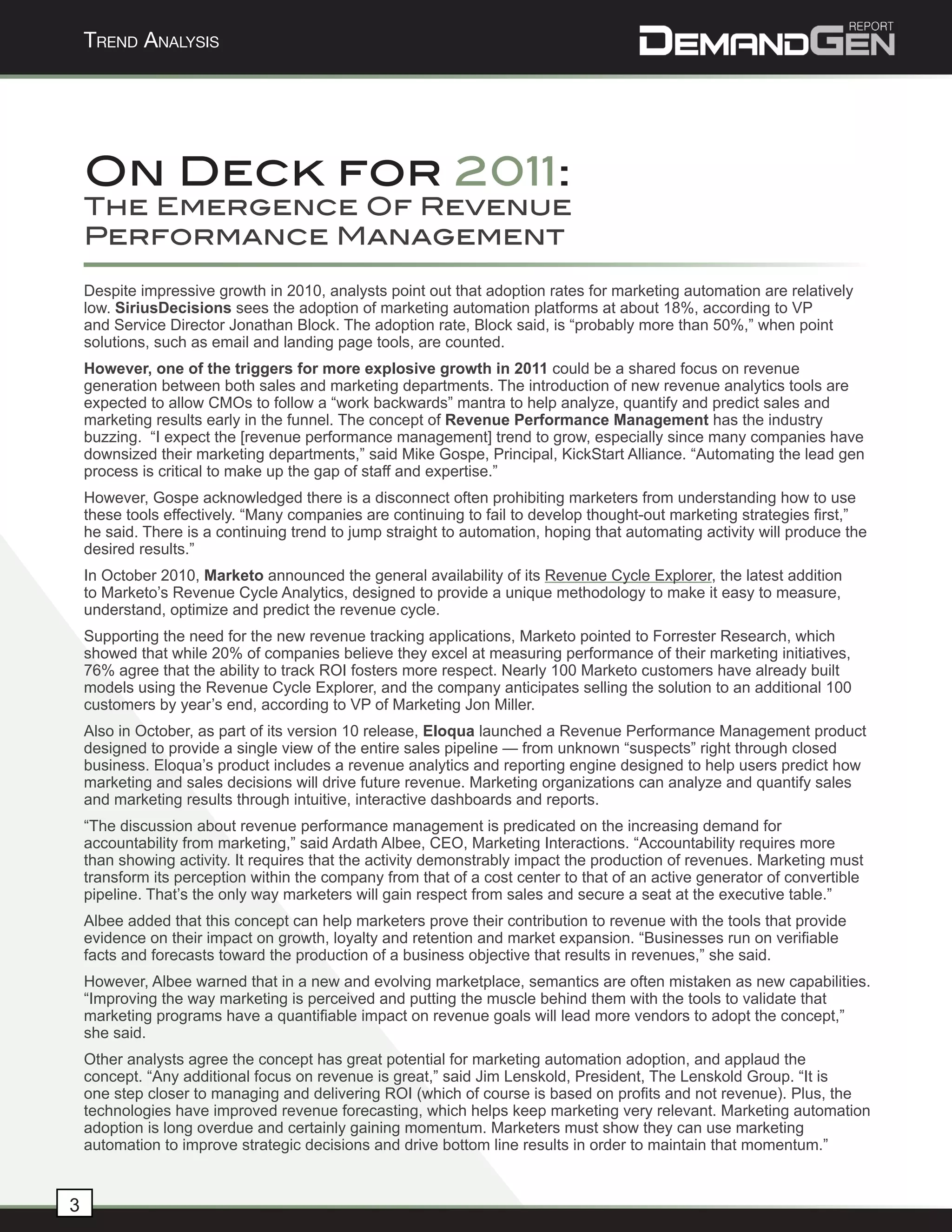 Trend AnAlysis




    On Deck for 2011:
    The Emergence Of Revenue
    Performance Management

    Despite impressive growth in 2010, analysts point out that adoption rates for marketing automation are relatively
    low. SiriusDecisions sees the adoption of marketing automation platforms at about 18%, according to VP
    and Service Director Jonathan Block. The adoption rate, Block said, is “probably more than 50%,” when point
    solutions, such as email and landing page tools, are counted.
    However, one of the triggers for more explosive growth in 2011 could be a shared focus on revenue
    generation between both sales and marketing departments. The introduction of new revenue analytics tools are
    expected to allow CMOs to follow a “work backwards” mantra to help analyze, quantify and predict sales and
    marketing results early in the funnel. The concept of Revenue Performance Management has the industry
    buzzing. “I expect the [revenue performance management] trend to grow, especially since many companies have
    downsized their marketing departments,” said Mike Gospe, Principal, KickStart Alliance. “Automating the lead gen
    process is critical to make up the gap of staff and expertise.”
    However, Gospe acknowledged there is a disconnect often prohibiting marketers from understanding how to use
    these tools effectively. “Many companies are continuing to fail to develop thought-out marketing strategies first,”
    he said. There is a continuing trend to jump straight to automation, hoping that automating activity will produce the
    desired results.”
    In October 2010, Marketo announced the general availability of its Revenue Cycle Explorer, the latest addition
    to Marketo’s Revenue Cycle Analytics, designed to provide a unique methodology to make it easy to measure,
    understand, optimize and predict the revenue cycle.
    Supporting the need for the new revenue tracking applications, Marketo pointed to Forrester Research, which
    showed that while 20% of companies believe they excel at measuring performance of their marketing initiatives,
    76% agree that the ability to track ROI fosters more respect. Nearly 100 Marketo customers have already built
    models using the Revenue Cycle Explorer, and the company anticipates selling the solution to an additional 100
    customers by year’s end, according to VP of Marketing Jon Miller.
    Also in October, as part of its version 10 release, Eloqua launched a Revenue Performance Management product
    designed to provide a single view of the entire sales pipeline — from unknown “suspects” right through closed
    business. Eloqua’s product includes a revenue analytics and reporting engine designed to help users predict how
    marketing and sales decisions will drive future revenue. Marketing organizations can analyze and quantify sales
    and marketing results through intuitive, interactive dashboards and reports.
    “The discussion about revenue performance management is predicated on the increasing demand for
    accountability from marketing,” said Ardath Albee, CEO, Marketing Interactions. “Accountability requires more
    than showing activity. It requires that the activity demonstrably impact the production of revenues. Marketing must
    transform its perception within the company from that of a cost center to that of an active generator of convertible
    pipeline. That’s the only way marketers will gain respect from sales and secure a seat at the executive table.”
    Albee added that this concept can help marketers prove their contribution to revenue with the tools that provide
    evidence on their impact on growth, loyalty and retention and market expansion. “Businesses run on verifiable
    facts and forecasts toward the production of a business objective that results in revenues,” she said.
    However, Albee warned that in a new and evolving marketplace, semantics are often mistaken as new capabilities.
    “Improving the way marketing is perceived and putting the muscle behind them with the tools to validate that
    marketing programs have a quantifiable impact on revenue goals will lead more vendors to adopt the concept,”
    she said.
    Other analysts agree the concept has great potential for marketing automation adoption, and applaud the
    concept. “Any additional focus on revenue is great,” said Jim Lenskold, President, The Lenskold Group. “It is
    one step closer to managing and delivering ROI (which of course is based on profits and not revenue). Plus, the
    technologies have improved revenue forecasting, which helps keep marketing very relevant. Marketing automation
    adoption is long overdue and certainly gaining momentum. Marketers must show they can use marketing
    automation to improve strategic decisions and drive bottom line results in order to maintain that momentum.”


3
 