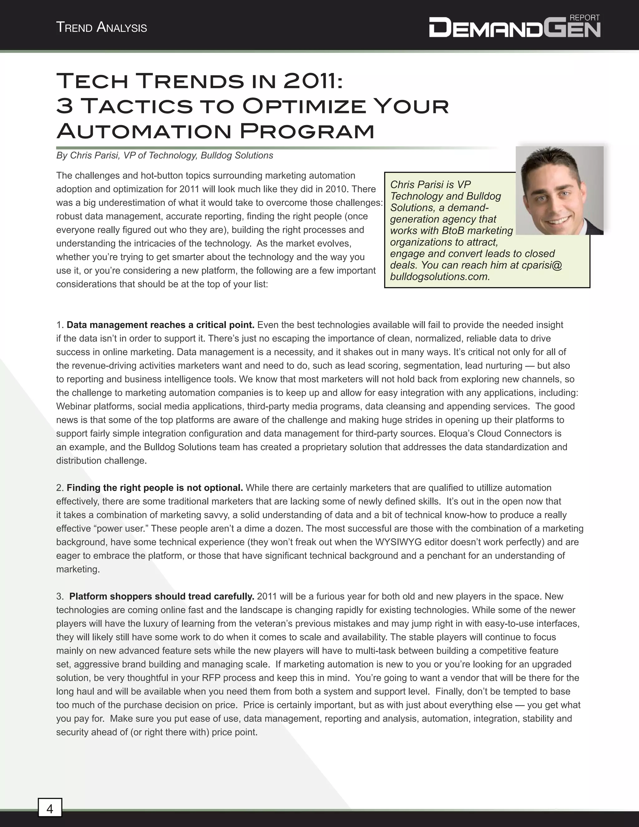 Trend AnAlysis


    Tech Trends in 2011:
    3 Tactics to Optimize Your
    Automation Program
    By Chris Parisi, VP of Technology, Bulldog Solutions

    The challenges and hot-button topics surrounding marketing automation
    adoption and optimization for 2011 will look much like they did in 2010. There    Chris Parisi is VP
                                                                                      Technology and Bulldog
    was a big underestimation of what it would take to overcome those challenges:
                                                                                      Solutions, a demand-
    robust data management, accurate reporting, finding the right people (once        generation agency that
    everyone really figured out who they are), building the right processes and       works with BtoB marketing
    understanding the intricacies of the technology. As the market evolves,           organizations to attract,
    whether you’re trying to get smarter about the technology and the way you         engage and convert leads to closed
    use it, or you’re considering a new platform, the following are a few important
                                                                                      deals. You can reach him at cparisi@
                                                                                      bulldogsolutions.com.
    considerations that should be at the top of your list:



    1. Data management reaches a critical point. Even the best technologies available will fail to provide the needed insight
    if the data isn’t in order to support it. There’s just no escaping the importance of clean, normalized, reliable data to drive
    success in online marketing. Data management is a necessity, and it shakes out in many ways. It’s critical not only for all of
    the revenue-driving activities marketers want and need to do, such as lead scoring, segmentation, lead nurturing — but also
    to reporting and business intelligence tools. We know that most marketers will not hold back from exploring new channels, so
    the challenge to marketing automation companies is to keep up and allow for easy integration with any applications, including:
    Webinar platforms, social media applications, third-party media programs, data cleansing and appending services. The good
    news is that some of the top platforms are aware of the challenge and making huge strides in opening up their platforms to
    support fairly simple integration configuration and data management for third-party sources. Eloqua’s Cloud Connectors is
    an example, and the Bulldog Solutions team has created a proprietary solution that addresses the data standardization and
    distribution challenge.

    2. Finding the right people is not optional. While there are certainly marketers that are qualified to utillize automation
    effectively, there are some traditional marketers that are lacking some of newly defined skills. It’s out in the open now that
    it takes a combination of marketing savvy, a solid understanding of data and a bit of technical know-how to produce a really
    effective “power user.” These people aren’t a dime a dozen. The most successful are those with the combination of a marketing
    background, have some technical experience (they won’t freak out when the WYSIWYG editor doesn’t work perfectly) and are
    eager to embrace the platform, or those that have significant technical background and a penchant for an understanding of
    marketing.

    3. Platform shoppers should tread carefully. 2011 will be a furious year for both old and new players in the space. New
    technologies are coming online fast and the landscape is changing rapidly for existing technologies. While some of the newer
    players will have the luxury of learning from the veteran’s previous mistakes and may jump right in with easy-to-use interfaces,
    they will likely still have some work to do when it comes to scale and availability. The stable players will continue to focus
    mainly on new advanced feature sets while the new players will have to multi-task between building a competitive feature
    set, aggressive brand building and managing scale. If marketing automation is new to you or you’re looking for an upgraded
    solution, be very thoughtful in your RFP process and keep this in mind. You’re going to want a vendor that will be there for the
    long haul and will be available when you need them from both a system and support level. Finally, don’t be tempted to base
    too much of the purchase decision on price. Price is certainly important, but as with just about everything else — you get what
    you pay for. Make sure you put ease of use, data management, reporting and analysis, automation, integration, stability and
    security ahead of (or right there with) price point.




4
 