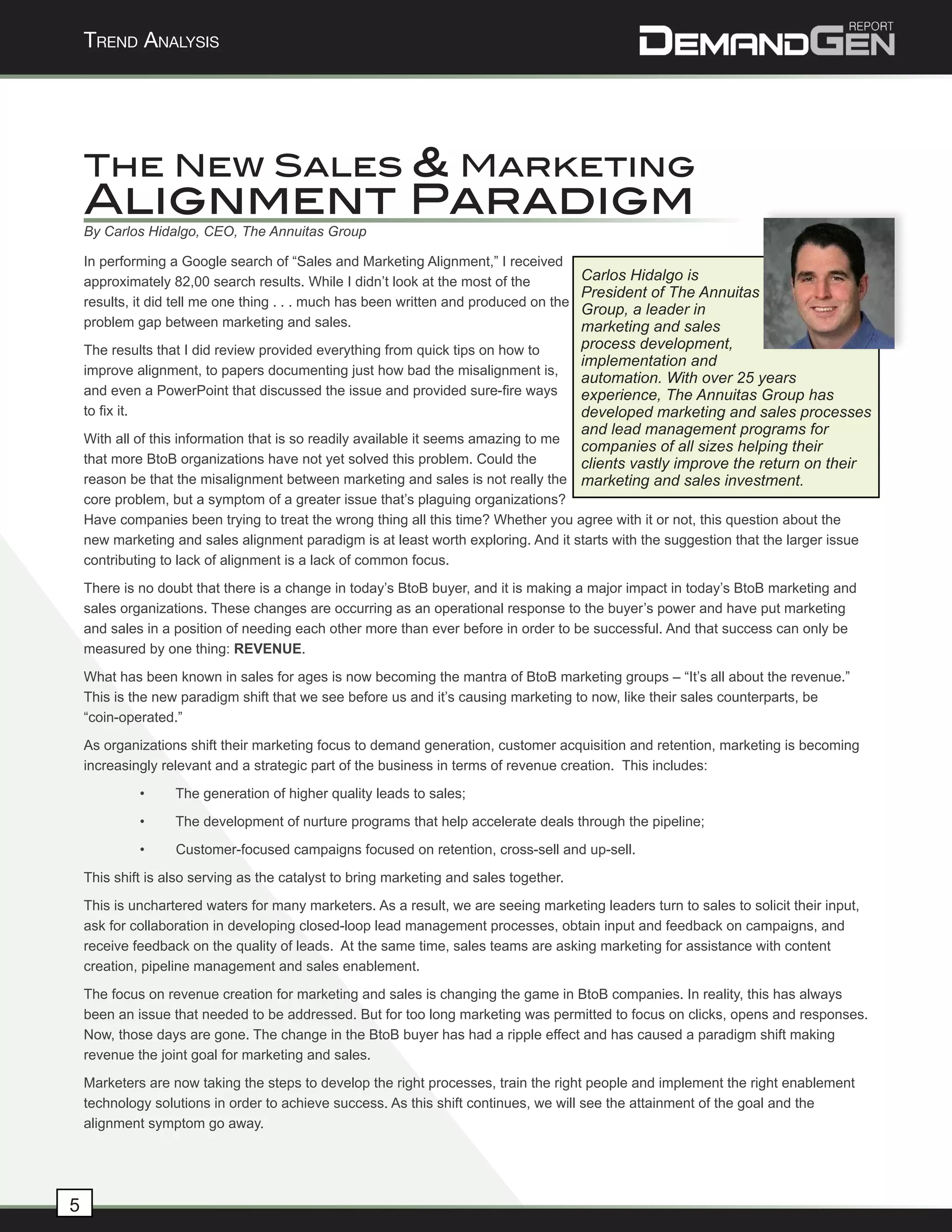 Trend AnAlysis




    The New Sales & Marketing
    Alignment Paradigm
    By Carlos Hidalgo, CEO, The Annuitas Group

    In performing a Google search of “Sales and Marketing Alignment,” I received
    approximately 82,00 search results. While I didn’t look at the most of the       Carlos Hidalgo is
                                                                                     President of The Annuitas
    results, it did tell me one thing . . . much has been written and produced on the
                                                                                     Group, a leader in
    problem gap between marketing and sales.                                         marketing and sales
    The results that I did review provided everything from quick tips on how to      process development,
                                                                                     implementation and
    improve alignment, to papers documenting just how bad the misalignment is,
                                                                                     automation. With over 25 years
    and even a PowerPoint that discussed the issue and provided sure-fire ways       experience, The Annuitas Group has
    to fix it.                                                                       developed marketing and sales processes
                                                                                     and lead management programs for
    With all of this information that is so readily available it seems amazing to me
                                                                                     companies of all sizes helping their
    that more BtoB organizations have not yet solved this problem. Could the         clients vastly improve the return on their
    reason be that the misalignment between marketing and sales is not really the marketing and sales investment.
    core problem, but a symptom of a greater issue that’s plaguing organizations?
    Have companies been trying to treat the wrong thing all this time? Whether you agree with it or not, this question about the
    new marketing and sales alignment paradigm is at least worth exploring. And it starts with the suggestion that the larger issue
    contributing to lack of alignment is a lack of common focus.
    There is no doubt that there is a change in today’s BtoB buyer, and it is making a major impact in today’s BtoB marketing and
    sales organizations. These changes are occurring as an operational response to the buyer’s power and have put marketing
    and sales in a position of needing each other more than ever before in order to be successful. And that success can only be
    measured by one thing: REVENUE.
    What has been known in sales for ages is now becoming the mantra of BtoB marketing groups – “It’s all about the revenue.”
    This is the new paradigm shift that we see before us and it’s causing marketing to now, like their sales counterparts, be
    “coin-operated.”
    As organizations shift their marketing focus to demand generation, customer acquisition and retention, marketing is becoming
    increasingly relevant and a strategic part of the business in terms of revenue creation. This includes:
             •     The generation of higher quality leads to sales;
             •     The development of nurture programs that help accelerate deals through the pipeline;
             •     Customer-focused campaigns focused on retention, cross-sell and up-sell.
    This shift is also serving as the catalyst to bring marketing and sales together.
    This is unchartered waters for many marketers. As a result, we are seeing marketing leaders turn to sales to solicit their input,
    ask for collaboration in developing closed-loop lead management processes, obtain input and feedback on campaigns, and
    receive feedback on the quality of leads. At the same time, sales teams are asking marketing for assistance with content
    creation, pipeline management and sales enablement.
    The focus on revenue creation for marketing and sales is changing the game in BtoB companies. In reality, this has always
    been an issue that needed to be addressed. But for too long marketing was permitted to focus on clicks, opens and responses.
    Now, those days are gone. The change in the BtoB buyer has had a ripple effect and has caused a paradigm shift making
    revenue the joint goal for marketing and sales.
    Marketers are now taking the steps to develop the right processes, train the right people and implement the right enablement
    technology solutions in order to achieve success. As this shift continues, we will see the attainment of the goal and the
    alignment symptom go away.




5
 