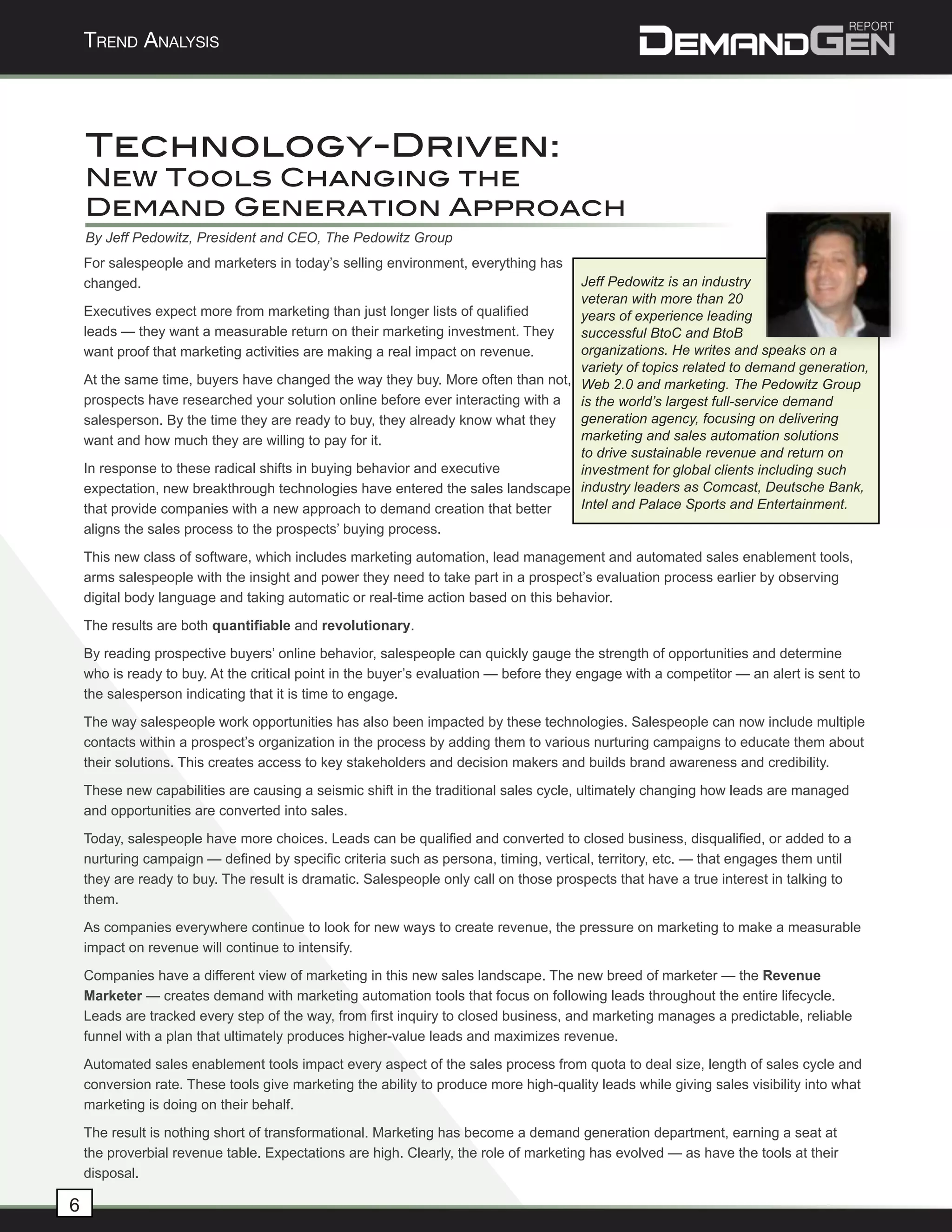 Trend AnAlysis




    Technology-Driven:
    New Tools Changing the
    Demand Generation Approach
    By Jeff Pedowitz, President and CEO, The Pedowitz Group
    For salespeople and marketers in today’s selling environment, everything has
    changed.                                                                      Jeff Pedowitz is an industry


                                                                                                                                         	
  
                                                                                  veteran with more than 20
    Executives expect more from marketing than just longer lists of qualified     years of experience leading
    leads — they want a measurable return on their marketing investment. They     successful BtoC and BtoB
    want proof that marketing activities are making a real impact on revenue.     organizations. He writes and speaks on a
                                                                                  variety of topics related to demand generation,
    At the same time, buyers have changed the way they buy. More often than not, Web 2.0 and marketing. The Pedowitz Group
    prospects have researched your solution online before ever interacting with a is the world’s largest full-service demand
    salesperson. By the time they are ready to buy, they already know what they   generation agency, focusing on delivering
    want and how much they are willing to pay for it.                             marketing and sales automation solutions
                                                                                  to drive sustainable revenue and return on
    In response to these radical shifts in buying behavior and executive          investment for global clients including such
    expectation, new breakthrough technologies have entered the sales landscape industry leaders as Comcast, Deutsche Bank,
    that provide companies with a new approach to demand creation that better     Intel and Palace Sports and Entertainment.
    aligns the sales process to the prospects’ buying process.
    This new class of software, which includes marketing automation, lead management and automated sales enablement tools,
    arms salespeople with the insight and power they need to take part in a prospect’s evaluation process earlier by observing
    digital body language and taking automatic or real-time action based on this behavior.
    The results are both quantifiable and revolutionary.
    By reading prospective buyers’ online behavior, salespeople can quickly gauge the strength of opportunities and determine
    who is ready to buy. At the critical point in the buyer’s evaluation — before they engage with a competitor — an alert is sent to
    the salesperson indicating that it is time to engage.
    The way salespeople work opportunities has also been impacted by these technologies. Salespeople can now include multiple
    contacts within a prospect’s organization in the process by adding them to various nurturing campaigns to educate them about
    their solutions. This creates access to key stakeholders and decision makers and builds brand awareness and credibility.
    These new capabilities are causing a seismic shift in the traditional sales cycle, ultimately changing how leads are managed
    and opportunities are converted into sales.
    Today, salespeople have more choices. Leads can be qualified and converted to closed business, disqualified, or added to a
    nurturing campaign — defined by specific criteria such as persona, timing, vertical, territory, etc. — that engages them until
    they are ready to buy. The result is dramatic. Salespeople only call on those prospects that have a true interest in talking to
    them.
    As companies everywhere continue to look for new ways to create revenue, the pressure on marketing to make a measurable
    impact on revenue will continue to intensify.
    Companies have a different view of marketing in this new sales landscape. The new breed of marketer — the Revenue
    Marketer — creates demand with marketing automation tools that focus on following leads throughout the entire lifecycle.
    Leads are tracked every step of the way, from first inquiry to closed business, and marketing manages a predictable, reliable
    funnel with a plan that ultimately produces higher-value leads and maximizes revenue.
    Automated sales enablement tools impact every aspect of the sales process from quota to deal size, length of sales cycle and
    conversion rate. These tools give marketing the ability to produce more high-quality leads while giving sales visibility into what
    marketing is doing on their behalf.
    The result is nothing short of transformational. Marketing has become a demand generation department, earning a seat at
    the proverbial revenue table. Expectations are high. Clearly, the role of marketing has evolved — as have the tools at their
    disposal.

6
 