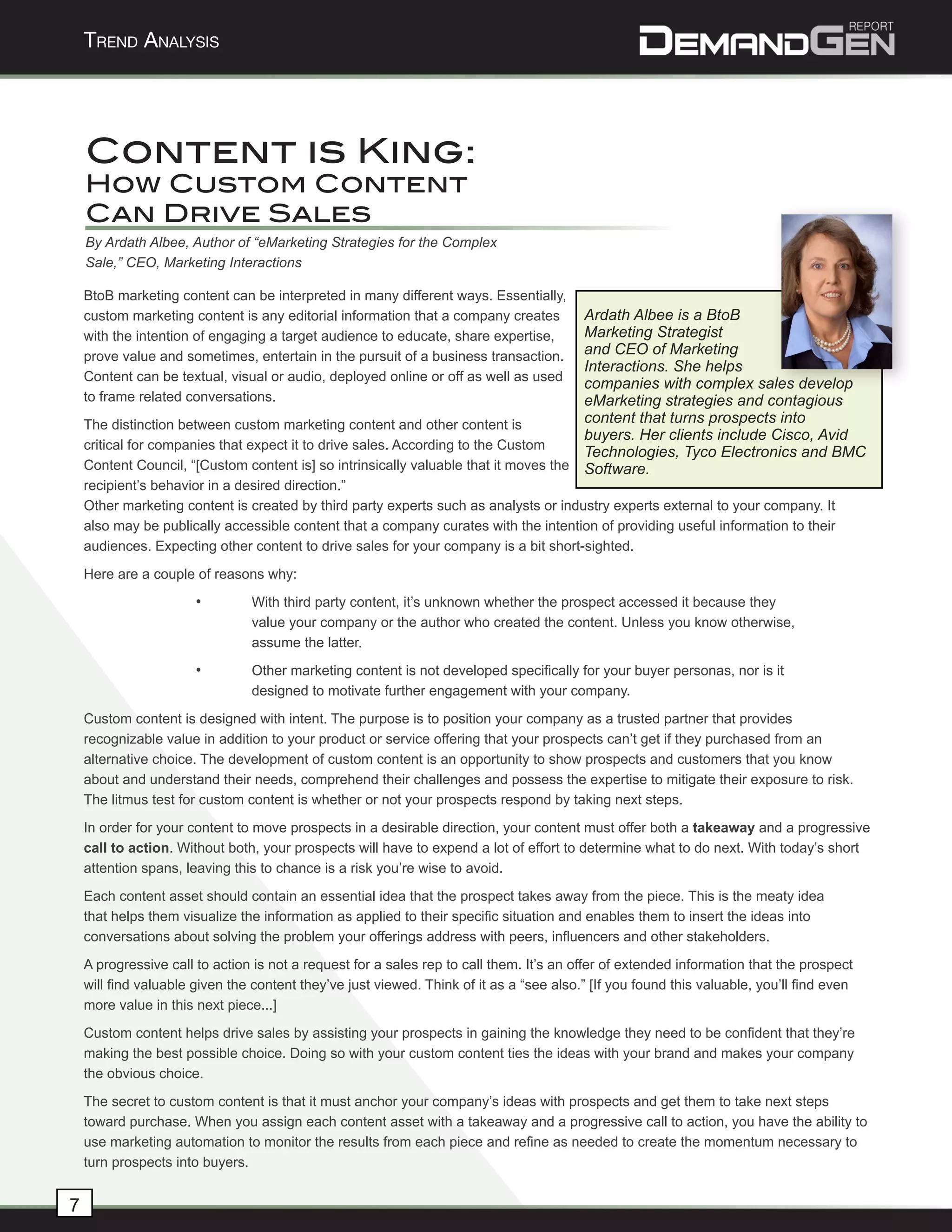 Trend AnAlysis




    Content is King:
    How Custom Content
    Can Drive Sales
    By Ardath Albee, Author of “eMarketing Strategies for the Complex
    Sale,” CEO, Marketing Interactions

    BtoB marketing content can be interpreted in many different ways. Essentially,
    custom marketing content is any editorial information that a company creates      Ardath Albee is a BtoB
                                                                                      Marketing Strategist

                                                                                                                                           	
  
    with the intention of engaging a target audience to educate, share expertise,
    prove value and sometimes, entertain in the pursuit of a business transaction.    and CEO of Marketing
                                                                                      Interactions. She helps
    Content can be textual, visual or audio, deployed online or off as well as used
                                                                                      companies with complex sales develop
    to frame related conversations.                                                   eMarketing strategies and contagious
    The distinction between custom marketing content and other content is             content that turns prospects into
                                                                                      buyers. Her clients include Cisco, Avid
    critical for companies that expect it to drive sales. According to the Custom
                                                                                      Technologies, Tyco Electronics and BMC
    Content Council, “[Custom content is] so intrinsically valuable that it moves the Software.
    recipient’s behavior in a desired direction.”
    Other marketing content is created by third party experts such as analysts or industry experts external to your company. It
    also may be publically accessible content that a company curates with the intention of providing useful information to their
    audiences. Expecting other content to drive sales for your company is a bit short-sighted.
    Here are a couple of reasons why:
                       •        With third party content, it’s unknown whether the prospect accessed it because they
                                value your company or the author who created the content. Unless you know otherwise,
                                assume the latter.
                       •        Other marketing content is not developed specifically for your buyer personas, nor is it
                                designed to motivate further engagement with your company.
    Custom content is designed with intent. The purpose is to position your company as a trusted partner that provides
    recognizable value in addition to your product or service offering that your prospects can’t get if they purchased from an
    alternative choice. The development of custom content is an opportunity to show prospects and customers that you know
    about and understand their needs, comprehend their challenges and possess the expertise to mitigate their exposure to risk.
    The litmus test for custom content is whether or not your prospects respond by taking next steps.
    In order for your content to move prospects in a desirable direction, your content must offer both a takeaway and a progressive
    call to action. Without both, your prospects will have to expend a lot of effort to determine what to do next. With today’s short
    attention spans, leaving this to chance is a risk you’re wise to avoid.
    Each content asset should contain an essential idea that the prospect takes away from the piece. This is the meaty idea
    that helps them visualize the information as applied to their specific situation and enables them to insert the ideas into
    conversations about solving the problem your offerings address with peers, influencers and other stakeholders.
    A progressive call to action is not a request for a sales rep to call them. It’s an offer of extended information that the prospect
    will find valuable given the content they’ve just viewed. Think of it as a “see also.” [If you found this valuable, you’ll find even
    more value in this next piece...]
    Custom content helps drive sales by assisting your prospects in gaining the knowledge they need to be confident that they’re
    making the best possible choice. Doing so with your custom content ties the ideas with your brand and makes your company
    the obvious choice.
    The secret to custom content is that it must anchor your company’s ideas with prospects and get them to take next steps
    toward purchase. When you assign each content asset with a takeaway and a progressive call to action, you have the ability to
    use marketing automation to monitor the results from each piece and refine as needed to create the momentum necessary to
    turn prospects into buyers.


7
 