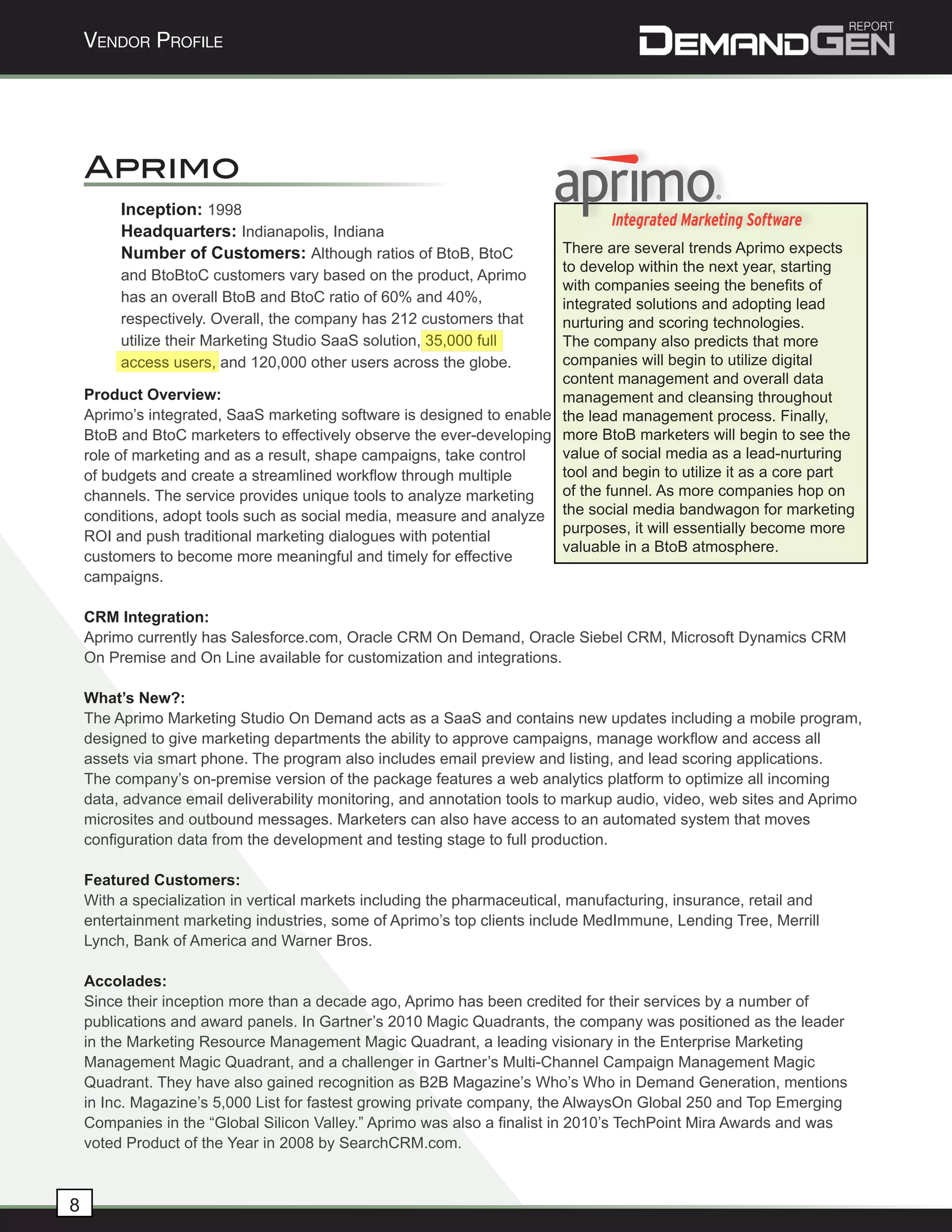 Vendor Profile




    Aprimo
         Inception: 1998
         Headquarters: Indianapolis, Indiana
         Number of Customers: Although ratios of BtoB, BtoC            There are several trends Aprimo expects
                                                                       to develop within the next year, starting
          and BtoBtoC customers vary based on the product, Aprimo
                                                                       with companies seeing the benefits of
          has an overall BtoB and BtoC ratio of 60% and 40%,           integrated solutions and adopting lead
          respectively. Overall, the company has 212 customers that    nurturing and scoring technologies.
          utilize their Marketing Studio SaaS solution, 35,000 full    The company also predicts that more
          access users, and 120,000 other users across the globe.      companies will begin to utilize digital
                                                                       content management and overall data
    Product Overview:                                                  management and cleansing throughout
    Aprimo’s integrated, SaaS marketing software is designed to enable the lead management process. Finally,
    BtoB and BtoC marketers to effectively observe the ever-developing more BtoB marketers will begin to see the
    role of marketing and as a result, shape campaigns, take control   value of social media as a lead-nurturing
    of budgets and create a streamlined workflow through multiple      tool and begin to utilize it as a core part
    channels. The service provides unique tools to analyze marketing   of the funnel. As more companies hop on
    conditions, adopt tools such as social media, measure and analyze the social media bandwagon for marketing
                                                                       purposes, it will essentially become more
    ROI and push traditional marketing dialogues with potential
                                                                       valuable in a BtoB atmosphere.
    customers to become more meaningful and timely for effective
    campaigns.

    CRM Integration:
    Aprimo currently has Salesforce.com, Oracle CRM On Demand, Oracle Siebel CRM, Microsoft Dynamics CRM
    On Premise and On Line available for customization and integrations.

    What’s New?:
    The Aprimo Marketing Studio On Demand acts as a SaaS and contains new updates including a mobile program,
    designed to give marketing departments the ability to approve campaigns, manage workflow and access all
    assets via smart phone. The program also includes email preview and listing, and lead scoring applications.
    The company’s on-premise version of the package features a web analytics platform to optimize all incoming
    data, advance email deliverability monitoring, and annotation tools to markup audio, video, web sites and Aprimo
    microsites and outbound messages. Marketers can also have access to an automated system that moves
    configuration data from the development and testing stage to full production.

    Featured Customers:
    With a specialization in vertical markets including the pharmaceutical, manufacturing, insurance, retail and
    entertainment marketing industries, some of Aprimo’s top clients include MedImmune, Lending Tree, Merrill
    Lynch, Bank of America and Warner Bros.

    Accolades:
    Since their inception more than a decade ago, Aprimo has been credited for their services by a number of
    publications and award panels. In Gartner’s 2010 Magic Quadrants, the company was positioned as the leader
    in the Marketing Resource Management Magic Quadrant, a leading visionary in the Enterprise Marketing
    Management Magic Quadrant, and a challenger in Gartner’s Multi-Channel Campaign Management Magic
    Quadrant. They have also gained recognition as B2B Magazine’s Who’s Who in Demand Generation, mentions
    in Inc. Magazine’s 5,000 List for fastest growing private company, the AlwaysOn Global 250 and Top Emerging
    Companies in the “Global Silicon Valley.” Aprimo was also a finalist in 2010’s TechPoint Mira Awards and was
    voted Product of the Year in 2008 by SearchCRM.com.



8
 