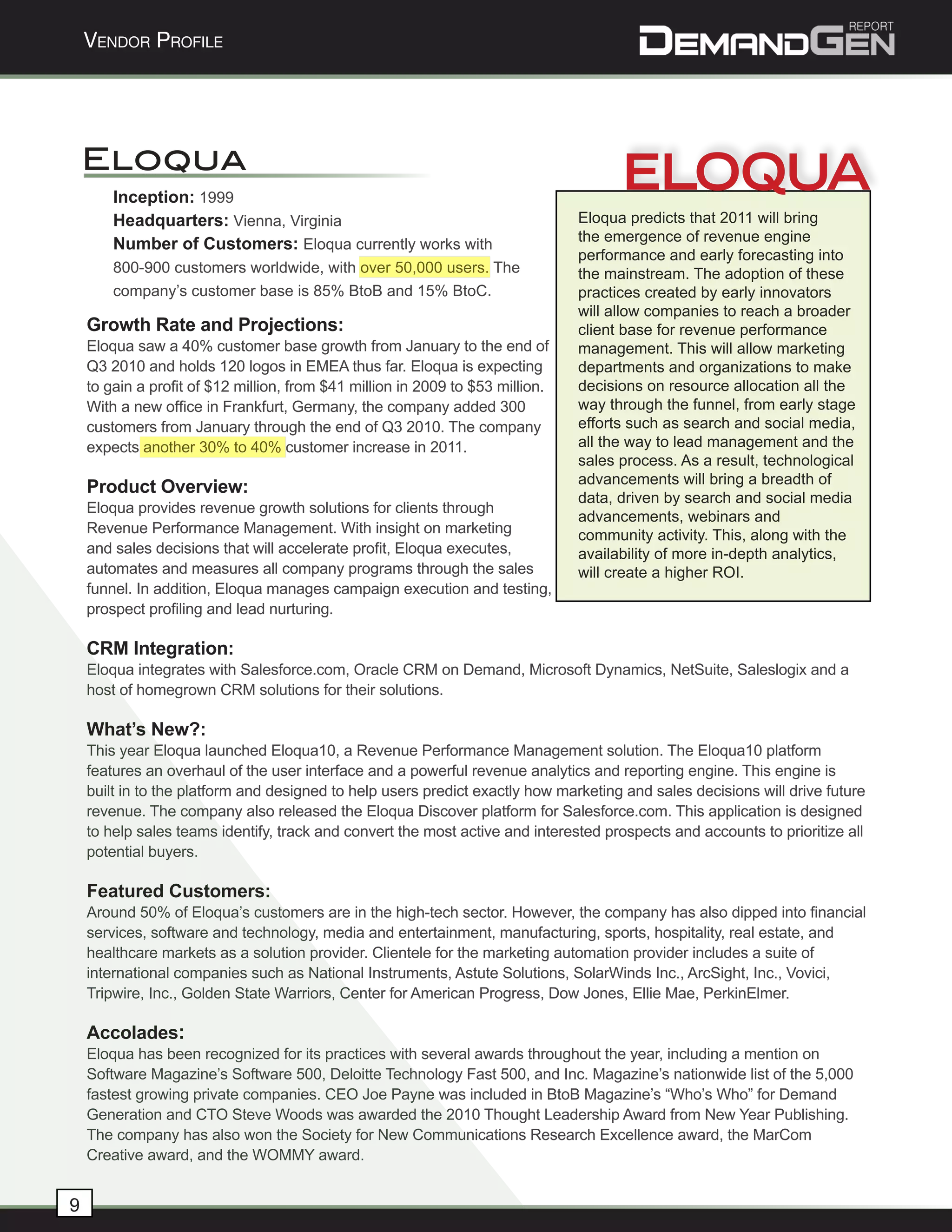 Vendor Profile




    Eloqua
        Inception: 1999
        Headquarters: Vienna, Virginia                                          Eloqua predicts that 2011 will bring
                                                                                the emergence of revenue engine
        Number of Customers: Eloqua currently works with
                                                                                performance and early forecasting into
        800-900 customers worldwide, with over 50,000 users. The                the mainstream. The adoption of these
        company’s customer base is 85% BtoB and 15% BtoC.                       practices created by early innovators
                                                                                will allow companies to reach a broader
    Growth Rate and Projections:                                                client base for revenue performance
    Eloqua saw a 40% customer base growth from January to the end of            management. This will allow marketing
    Q3 2010 and holds 120 logos in EMEA thus far. Eloqua is expecting           departments and organizations to make
    to gain a profit of $12 million, from $41 million in 2009 to $53 million.   decisions on resource allocation all the
    With a new office in Frankfurt, Germany, the company added 300              way through the funnel, from early stage
    customers from January through the end of Q3 2010. The company              efforts such as search and social media,
    expects another 30% to 40% customer increase in 2011.                       all the way to lead management and the
                                                                                sales process. As a result, technological
                                                                                advancements will bring a breadth of
    Product Overview:
                                                                                data, driven by search and social media
    Eloqua provides revenue growth solutions for clients through
                                                                                advancements, webinars and
    Revenue Performance Management. With insight on marketing                   community activity. This, along with the
    and sales decisions that will accelerate profit, Eloqua executes,           availability of more in-depth analytics,
    automates and measures all company programs through the sales               will create a higher ROI.
    funnel. In addition, Eloqua manages campaign execution and testing,
    prospect profiling and lead nurturing.

    CRM Integration:
    Eloqua integrates with Salesforce.com, Oracle CRM on Demand, Microsoft Dynamics, NetSuite, Saleslogix and a
    host of homegrown CRM solutions for their solutions.

    What’s New?:
    This year Eloqua launched Eloqua10, a Revenue Performance Management solution. The Eloqua10 platform
    features an overhaul of the user interface and a powerful revenue analytics and reporting engine. This engine is
    built in to the platform and designed to help users predict exactly how marketing and sales decisions will drive future
    revenue. The company also released the Eloqua Discover platform for Salesforce.com. This application is designed
    to help sales teams identify, track and convert the most active and interested prospects and accounts to prioritize all
    potential buyers.

    Featured Customers:
    Around 50% of Eloqua’s customers are in the high-tech sector. However, the company has also dipped into financial
    services, software and technology, media and entertainment, manufacturing, sports, hospitality, real estate, and
    healthcare markets as a solution provider. Clientele for the marketing automation provider includes a suite of
    international companies such as National Instruments, Astute Solutions, SolarWinds Inc., ArcSight, Inc., Vovici,
    Tripwire, Inc., Golden State Warriors, Center for American Progress, Dow Jones, Ellie Mae, PerkinElmer.

    Accolades:
    Eloqua has been recognized for its practices with several awards throughout the year, including a mention on
    Software Magazine’s Software 500, Deloitte Technology Fast 500, and Inc. Magazine’s nationwide list of the 5,000
    fastest growing private companies. CEO Joe Payne was included in BtoB Magazine’s “Who’s Who” for Demand
    Generation and CTO Steve Woods was awarded the 2010 Thought Leadership Award from New Year Publishing.
    The company has also won the Society for New Communications Research Excellence award, the MarCom
    Creative award, and the WOMMY award.


9
 