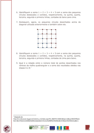 6. Identifiquem a soma 1 + 2 + 3 + 4 + 5 com a soma dos pequenos
       círculos destacados e contidos, respetivamente, na quinta, quarta,
       terceira, segunda e primeira linhas, contadas de baixo para cima.

    7. Destaquem, agora, os pequenos círculos desenhados acima da
       diagonal utilizada anteriormente e também sobre ela.




    8. Identifiquem a soma 1 + 2 + 3 + 4 + 5 com a soma dos pequenos
       círculos destacados e contidos, respetivamente, na quinta, quarta,
       terceira, segunda e primeira linhas, contadas de cima para baixo.

    9. Qual é a relação entre o número total de pontos desenhados nos
       vértices da malha quadrangular e a soma dos resultados obtidos nas
       etapas 6 e 8.1




1
 Adaptado de:
http://crv.educacao.mg.gov.br/sistema_crv/index.aspx?ID_OBJETO=103651&tipo=ob&cp=B53C97&cb=
&n1=&n2=Roteiros%20de%20Atividades&n3=Ensino%20M%C3%A9dio&n4=Matem%C3%A1tica&b=s




                                                                                              3
 