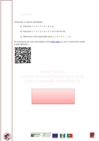 Utilizando a mesma estratégia:

      a) Calculem 1 + 2 + 3 + 4 + 5 + 6;

      b) Calculem 1 + 2 + 3 + 4 + 5 + 6+7+8+9+10;

      c) Obtenham uma expressão para 1 + 2 + 3 + ... + n.

Se precisares de uma calculadora onlineclica aqui ou com o telemóvel acede
a este QRCode:




                                                                             4
 