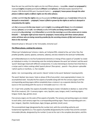 [Type text]
‘kaThaUpanishad’(Second Chapter, Second Part, Second hymn) where it is said ‘atithiduroN sat’----
‘atithi’ is inside the ‘duroN’ or ‘droNa’ or inside the jar of soma juice, hidden inside the cask of wine.
In our turmoil, in our waxing and waning, we remain constant, immaculate and immutable at one end,
at the pivot, which is our fixed or constant phase or ‘dhruva’ form. The ‘guest’, ‘atithi’ remains obscured
to us by the turmoil of time and tide. We remain unchanged and unruffled in our ‘atithi’ form.
Now the seer has said that the nights are the rest fifteen phases----tasya(His---moon’s or prajaapati’s)
raatrayoh(nights) eba(are) panchadasha(fifteen) kalah(phases); (Brihadaranyaka Upanishad First
chapter, Fifth Brahmin/Fifth part, Fourteenth hymn.)-----prajaapati / moon passes through the other
phases in fifteen nights or fifteen nights are the other phases;
sah(he) raatribhih(by the nights) ebaaa cha puryate (is filled or grown) apa cha(and also) kShIyate (is
decayed or emaciated)---- prajaapati / moon is filled or grown by the nights as well as is decayed or
emaciated by the nights;
sah (he) amavasyam(in the new moon) raatrim(night) etaya(along with these) shoroSha(sixteen)
kalaaya (phases) sarvam(all)idam(these)praaNa-bhRit(who are being reared by praaNa)
anupravishya(by entering) tatah(thereafter) praatah(in the morning) jaayate(he comes out or creates
himself)----- duringthe night of new-moon he (prajaapati / moon) along with these sixteen phases
enters all those who are being reared by praaNa (by the secreting streams of life) and comes out of
them in the morning!
Sixteenth phase is ‘dhruvaa’ or the ‘immutable, immortal soul’.
The fifteen phases, cooking the universe.
Fifteen=pa~nchadasha=pa~nchama + dasha.
pa~nchama=fifth, related to five.
pa~nchapraaNa = five praaNa(praaNa, vyaana, apaana, samaana, udaana), and also related to the
word pa~nchIkaraNa.
pa~nchIkaraNameans to mix five fundamental elements or mixing of fives aspects of ‘praaNa’ to create
an individual or entity. It is interesting note the similarity between the word ‘pa~nchama’ and the word
‘punch’ (beverage mixed with different components). It is also interesting to mention here that there is
a recipe used in Indian cooking called ‘paanchphoran’ (five spices). paanch = five; phoran=
sphuraNa=which sparks or manifests, i.e. five ‘praaNa’.
dasha = ten (corresponding Latin word is ‘decem’ similar to the word ‘dashama’ meaning tenth).
The word ‘dashaa’ also means ‘state or phase of life of any entity’; more appropriately it means ‘an
accomplished state’. Actually the five aspects of praaNa along with the five sensory organs and five
corresponding working organs define completely a creature as a separate identity from the source or
the soul.Along with the source or immutable soul it is 1 +15 =16.
 