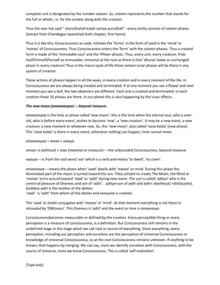 [Type text]
15 = 5 (pa~nchapraaNa, five aspects of praaNa mixing to create) +10 (dasha or dashaa i.e. state of the
life of the creature). (10 = 5 sensory organs –ears, lips/skin, eyes, tongue, smell; 5 working organs:
tongue, hands, legs, genital, anus).
Five sensory organs are the seats of five aspects of praaNa. The sensory and working organs are related
to each other, each sensory organ has a corresponding working organ. These corresponding pairs are
(ear, tongue), (lips/skin, hands),(eyes, legs), (tongue, genitals), (smell, anus).
This accomplished stage (designated by the number ten), with the controlling authority and
fundamental ingredients (i.e. five aspects of praaNa (designated by the number five) and the constant
immutable (dhruba, designated by the number 1) soul at the root is the complete description; and this
complete unit is designated by the number sixteen. So, sixteen represents the number that stands for
the full or whole, i.e. for the creator along with the creation.
Thus the seer has said:”shoroShahahkalahsomyapuruShah” –every entity consists of sixteen phases
(extract from Chandogya Upanishad Sixth chapter, first hymn).
Thus it is like this: Consciousness as vaak, initiates the ‘forms’ in the form of seed in the ‘mind’ or
‘manas’ of Consciousness. Thus Consciousness enters the ‘form’ with the sixteen phases. Thus a created
form is made of the ‘immutable soul’ and the ‘fifteen phases. Thus, every unit, every creature, finds
itself/himself/herself as immutable, immortal at the root as there is that ‘dhurva’ kalaa or unchanged
phase in every creature! Thus in the macro cycle of life these sixteen lunar phases will be there in any
system of creation.
These actions of phases happen in all the ways, in every creation and in every moment of the life. In
Consciousness we are always being created and terminated. If at one moment you see a flower and next
moment you see a leaf, the two observers are different. Each one is created and terminated. In each
creation these 16 phases are there. In our planet this is also happening by the lunar effects.
The new moon (amaavasyaa) ---beyond measure.
amaavasyaa is the time or phase called ‘new moon’; this is the time when the eternal soul, who is ever-
old, who is before every event, wishes to become ‘new’, a ‘new creation’. It may be a new event, a new
creature, a new moment or whatever new. So, this ‘new moon’, also called ‘navakalaa’ (new phase).
This ‘navakalaa’ is there in every event, otherwise nothing can happen, time cannot move.
amaavasyaa = amaa + vaasya
amaa= a (without) + maa (maatraa or measure)----the unbounded Consciousness, beyond measure.
vaasya----is from the root word ‘vas’ which is a verb and means ‘to dwell’, ‘to cover’.
amaavasya----means the phase when ‘vaak’ dwells with ‘manas’ or mind. During this phase the
illuminated part of the moon is turned toward the sun. They cohabit to create.The illuminated part of
moon turns toward the sun during the new-moon. The Moon, the Mind or ‘manas’ turns toward ‘vaak’
or ‘aditi’ during new moon. The sun is called ‘aditya’ who is the centre of pleasure of Oneness and son
of ‘aditi’. aditya=son of aditi and aditi= a(without) +diti(duality). Goddess aditi is the mother of the
deities.
‘vaak’ is ‘aditi’ from whom all the deities and everyone is created.
 