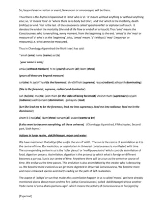 [Type text]
The 'vaak' or shakti conjugates with 'manas' or 'mind'. At that moment everything is not there or
shrouded by 'ONEnesss'. This Oneness is 'aditi' and the event or time is amaavasya.
Consciousnessbecomes measurable or defined by the creation. Every perceptible thing or every
perception is a measure of consciousness, is a definition. But Consciousness still remains in the
undefined stage or the stage which we call root or source of everything. Since everything, every
perception, including our perception and ourselves are the perception of Universal Consciousness or
knowledge of Universal Consciousness, so at the root Consciousness remains unknown. If anything to be
known, that happens by merging. We can say, more we identify ourselves with Consciousness, with the
source of Universe, more we know Consciousness. This is called 'self-realization'.
So, beyond every creation or event, New moon or amaavasyaa will be there.
Thus there is this hymn in Upanishad to 'ama' who is 'a'. ‘a’ means without anything or without anything
else; so, ‘a’ means ‘One’ or ‘where there is no body but One’; and 'ma' which is the mortality, death
(mRityu) or end. 'ma' is the last of the consonants called 'sparshavarNa' or alphabets of touch. It
denotes the end or the mortality (the end of life flow or end of air or touch).Thus 'ama' means the
Consciousness who is everything, every moment, from the beginning to the end. 'amaa' is the 'maa' or
measure of 'a' who is at the 'beginning'. Also, 'amaa' means 'a' (without) ‘maa’ (‘maatraa’ or
measures),i.e. who cannot be measured.
Thus in Chandogya Upanishad the Rishi (seer) has said:
‘’amah (ama) nama (name) asi (is)
(your name is ama)
amaa (without measure) hi te (yours)sarvam (all) idam (these)
(your all these are beyond measure)
sah(she) hi jyeShThyah(is the foremost ) shreShThah (supreme) raajaa(radiant) adhipatih(dominating)
(She is the foremost, supreme, radiant and dominator)
sah (he/she) ma(me) jaiShTham(in the state of being foremost) shraiShTham (supremacy) rajyam
(radiance) aadhipatyam (domination) gamayatu (lead)
(Let She lead me to be the foremost, lead me into supremacy, lead me into radiance, lead me in the
dominance)
aham (I ) eva(also) idam(these) sarvam(all) asaani(wants to be)
(I also want to become everything, all these universe) (Chandogya Upanishad, Fifth chapter, Second
part, Sixth hymn.)
Actions in lunar realm, dakShiNaagni, moon and water.
 