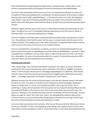 [Type text]
We have mentioned thataditya(the sun) is the son of 'aditi'. The sun is the centre of assimilation as it is
the centre of time. Our evolution, or assimilation in Universal consciousness is manifested with time.
The corresponding centre in us is the 'solar plexus' or 'maNipura chakra' which controls assimilation of
food, digestion process. Assimilation, digestion is the process by which what is foreign or different
becomes a part us. Sun is our centre of time. Anywhere there will be a sun as the centre or source of
time. We evolve as the time passes. This evolution is also assimilation by the creator who is devouring
us. We become more evolved as we get more digested in Universal Consciousness. We become more
and more enhanced species and start treading on the path of Self-realization.
The aspect of 'aditya' or sun that makes this assimilation happen in us is called 'moon'. We have already
mentioned above about moon and the fire (active Consciousness) called dakShiNaagniwhose another
Vedic name is 'anna-ahara-pachana-agni' which means the activity of Consciousness or fire(agni) by
which foods (anna) are digested (pachana) while eating or taking anything in (ahara). Moon is the
central or principal personality of the aspect of Universal Consciousness called dakShiNaagni.
The moon in the external sky and the lunar centre in us are intimately controlling the secretion and
circulation of fluids and accomplishment or assimilation. The physical location of lunar plexus is below
the solar plexus and is called 'svaadhiShThaana '. In the external world, in our earth, the vegetation,
fruits, flowers, crops are all intimately controlled by the lunar actions. This is why still many Hindu’s
follow certain rules those govern which food should be or should not be consumed during a given phase
of moon.
Whatever radiates from the source, from the sun, is distributed and finally acquired through the lunar
realm. The light of sun is as if it is principally radiating, separating out from the source to radiate or
illuminate others. It is
splitting to form dualities.
The term 'radiation' in the Vedic texts is used by Sanskrit word called 'varSha' meaning 'year' as well as
'rain'. Thus whatever rains from the source, that has a year, a complete cycle, from the source to the
recipient and back. This complete cycle is also called 'samvatsara' as explained earlier above as the full
cycle to return to the source, the full cycle to rear a child to maturity.
Thus our accomplishment, nourishment, our destiny, our future are implemented through the Lunar
Centre by the Consciousness as dakShiNaagni. One of the bodies of dakShiNaagniis 'ap' which is 'aapti',
accomplishment or fulfillment. 'ap' also means 'aqua' or water that quenches our thirst. In her divine
form, the goddess 'ap', who is the personality, called 'ap' or 'water',of Universal Consciousness, fulfills
every one’s desire and thus quenches the thirst and cleans.
Secreting moon and soma
soma =su(secreting) + ama. We have explained the meaning of 'ama' above. So, 'soma is that what is
secreting from the Universal Consciousness who is also known in the Veda as 'dogdhRi' meaning the
'milker' or 'the maid who milks the cow'! In Chandogya (chhaandogya) it is stated that, ‘vaak’ Herself
milks Her milk to nourish the one who pursues to know Her (dugdhe asmai vaak dohaam yat vachoh
dohoh..... Chandogya Upanishad, First Chapter, Thirteenth part, Fourth hymn).
 