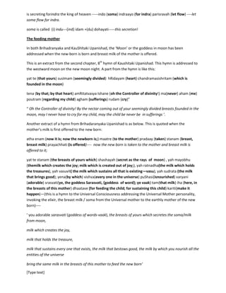 [Type text]
Whatever secretes from Her (Universal Consciousness) is also eternal or beyond measure. (See above
the hymn on 'ama'). Thus when I see a flower and if it brings to me all the knowledge, all the feelingsand
senses of a flower, then it is ‘soma’. Thus knowing that flower, I feel or get the eternity. That is
something un-ending, eternal expression of Consciousness that has created the feeling of flower (or that
has created the flowers) in the Universe across all time and across all the space and will create. This
eternity or ‘aanantya’ is the specialty that demarcates the line between divinity and mortality. Thus the
deities are eager for ‘soma’, thus ‘indra, thus ‘marut’, thus vishvadeva(the collective deities of the
universe). However, as we are seeing duality, seeing things as dissected from the origin, we don’t get
the entirety of the feeling which we have described above as ‘soma’.
So we are all eternal as we are all Her secretion. When we see this we see divinity. When we do not see
this we see 'mortality' or 'limits'. Thus everything, every feeling, every stroke of sound or vision, every
sway of joy or sorrow, everything is 'soma', it is most intoxicating. It is this drink, which Vedas have said
is secreting for indra the king of heaven -----indo (soma) indraayo (for indra) parisravah (let flow) ----let
soma flow for indra.
soma is called (i) indu---(ind) idam +(du) dohayati-----this secretion!
The feeding mother
In both Brihadranyaka and KauShItaki Upanishad, the ‘Moon’ or the goddess in moon has been
addressed when the new-born is born and breast milk of the mother is offered.
This is an extract from the second chapter, 8th
hymn of Kaushitaki Upanishad. This hymn is addressed to
the westward moon on the new moon night. A part from the hymn is like this:
yat te (that yours) susImam (seemingly divided) hRidayam (heart) chandramasishritam (which is
founded in the moon)
tena (by that; by that heart) amRitatvasya Ishane (oh the Controller of divinity!) ma(never) aham (me)
poutram (regarding my child) agham (sufferings) rudam (cry)”
“ Oh the Controller of divinity! By the nectar coming out of your seemingly divided breasts founded in the
moon, may I never have to cry for my child, may the child be never be in sufferings ’.
Another extract of a hymn from Brihadaranyaka Upanishad is as below. This is quoted when the
mother’s milk is first offered to the new born:
atha enam (now it is; now the newborn is;) maatre (to the mother) pradaay (taken) stanam (breast,
breast milk) prayachhati (is offered)---- now the new born is taken to the mother and breast milk is
offered to it;
yat te stanam (the breasts of yours which) shashayah (secret as the rays of moon) , yah mayobhu
(themilk which creates the joy; milk which is created out of joy;), yah ratnadha(the milk which holds
the treasures), yah vasuvit( the milk which sustains all that is existing—vasu), yah sudrata (the milk
that brings good); yena(by which) vishva(every one in the universe) puShasi(you nourish) varyani
(adorable) srasvati(ye, the goddess Sarasvati, {goddess of word}; ye vaak) tam(that milk) iha (here, in
the breasts of this mother) dhaatave (for feeding the child; for sustaining this child) kariti(make it
 