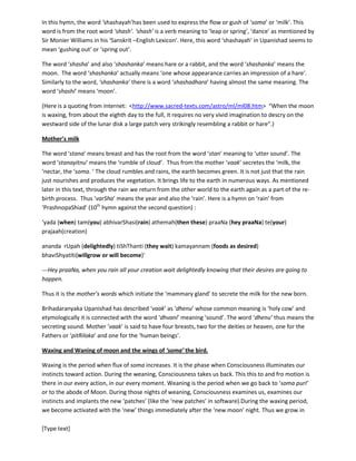 [Type text]
happen)—(this is a hymn to the Universal Consciousness addressing the Universal Mother personality,
invoking the elixir, the breast milk / soma from the Universal mother to the earthly mother of the new
born)----
‘ you adorable sarasvati (goddess of words-vaak), the breasts of yours which secretes the soma/milk
from moon,
milk which creates the joy,
milk that holds the treasure,
milk that sustains every one that exists, the milk that bestows good, the milk by which you nourish all the
entities of the universe
bring the same milk in the breasts of this mother to feed the new born’
In this hymn, the word ‘shashayah’has been used to express the flow or gush of ‘soma’ or ‘milk’. This
word is from the root word ‘shash’. ‘shash’ is a verb meaning to ‘leap or spring’, ‘dance’ as mentioned by
Sir Monier Williams in his ‘Sanskrit –English Lexicon’. Here, this word ‘shashayah’ in Upanishad seems to
mean ‘gushing out’ or ‘spring out’.
The word ‘shasha’ and also ‘shashanka’ means hare or a rabbit, and the word ‘shashanka’ means the
moon. The word ‘shashanka’ actually means ‘one whose appearance carries an impression of a hare’.
Similarly to the word, ‘shashanka’ there is a word ‘shashadhara’ having almost the same meaning. The
word ‘shashi’ means ‘moon’.
(Here is a quoting from internet: <http://www.sacred-texts.com/astro/ml/ml08.htm> “When the moon
is waxing, from about the eighth day to the full, it requires no very vivid imagination to descry on the
westward side of the lunar disk a large patch very strikingly resembling a rabbit or hare”.)
Mother’s milk
The word ‘stana’ means breast and has the root from the word ‘stan’ meaning to ‘utter sound’. The
word ‘stanayitnu’ means the ‘rumble of cloud’. Thus from the mother ‘vaak’ secretes the ‘milk, the
‘nectar, the ‘soma. ’ The cloud rumbles and rains, the earth becomes green. It is not that rain just
nourishes and produces the vegetation. It brings life to the earth in numerous ways. As mentioned later
in this text, through the rain we return from the other world to the earth again as a part of the re-birth
process. Thus ‘varSha’ means the year and also the ‘rain’. Here is a hymn on ‘rain’ from
‘PrashnopaShiad’ (10th
hymn against the second question) :
‘yada (when) tam(you) abhivarShasi(rain) athemah(then these) praaNa (hey praaNa) te(your)
prajaah(creation)
ananda rUpah (delightedly) tiShThanti (they wait) kamayannam (foods as desired)
bhaviShyatIti(willgrow or will become)’
---Hey praaNa, when you rain all your creation wait delightedly knowing that their desired foods are
going to grow (their desires are going to be fulfilled).
 