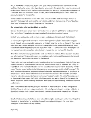 [Type text]
Thus it is the mother’s words which initiate the ‘mammary gland’ to secrete the milk for the new born.
Brihadaranyaka Upanishad has described ‘vaak’ as ‘dhenu’ whose common meaning is ‘holy cow’ and
etymologically it is connected with the word ‘dhvani’ meaning ‘sound’. The word ‘dhenu’ thus means the
secreting sound. Mother ‘vaak’ is said to have four breasts, two for the deities or heaven, one for the
Fathers or ‘pitRiloka’ and one for the ‘human beings’.
Waxing and Waning of moon and the wings of ‘soma’ the bird.
Waxing is the period when flux of soma increases. It is the phase when Consciousness illuminates our
instincts toward action. During the weaning, Consciousness takes us back. This this to and fro motion is
there in our every action, in our every moment. Weaning is the period when we go back to ‘soma purI’
or to the abode of Moon. During those nights of weaning, Consciousness examines us, examines our
instincts and implants the new ‘patches’ (like the ‘new patches’ in software).During the waxing period,
we become activated with the ‘new’ things immediately after the ‘new moon’ night. Thus we grow in
HER, in the Mother Consciousness, by the lunar cycles. This cycle is there in the external sky and the
world and that’s what we see in the sky and as the lunar month; this cycle in there in our every moment
of existence in the micro form. The lunar month is divided into two parts, each approximately 14 days or
a fortnight. These two periods are known as ‘suklapakSha(period of waxing)’ and ‘kRiShNapakSha’
(period of waning). These are the two groups, two ‘packs’ or ‘two pakSha’.
‘soma’ has been also described as bird in the texts. Sanskrit word for ‘bird’ or a winged creature is
‘pakShin’. The two periods ‘sukla pakSha’ and ‘kRiShNa pakSha’ are the two wings of ‘soma’ by whose
flaps ‘soma’ is flying or the nectar is flowing across the universe.
Our passage to the other world and back to morality.
It is now clear that as we remain in seed form in the moon or rather in ‘pitRiloka’ so we descend from
there to the father’s body before being attributed with dimensions in mother’s womb.
Similarly when we leave the earth or when we leave our body we ultimately reach the ‘pitRiloka’.
As we leave, leaving the earth behind, we traverse the respective way to the moon, to the king (raajan)
Soma; the path gets constructed in accordance to the daily living that we live on the earth. There are so
many paths, each unique, everyone has the one's own way for coming here and for departing. Vedas
have cited that both the paths of yours are as you have lived--------yatha karma yatha shrutam( the way
you have worked and way you have taken that work in you or the way you have felt about it).
Thus there are numerous ways between the earth and the moon and back. These routes are circuitous
and called 'vartanI'. In general there are two broadways called pitRiyanaa (the course to the Fathers)
and devayanaa( the course to the deities/ to the heaven).
These routes and traverse along the routes have been described in many places in the texts. Those who
have not yet seen or experienced the eternity they return from the moon or ‘pitRiloka’. We cannot go
beyond that. It has been stated that the one who knows , the one reaches ‘vidyut’ (Electricity) from the
moon. Then the departing soul is taken to the higher planes by someone or personality called
‘amaanava’. This term ‘amaanava’ signifies the personality whose features have been described above
as ‘new moon’ or ‘amaavasyaa’. ‘amaa’ means ‘without measure’ and ‘nava’ means ‘new’. This means
 