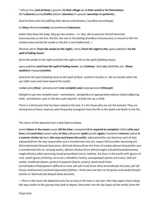 [Type text]
the One who is eternal or without measure and whose every ‘measure’ creates ‘novelty’. This path of
those traversed by the souls who have known the Truth is called ‘devayaana’, ‘the way to the gods’ or
‘the way to the land of beings who are self-revealing and eternal’. Here every one is self revealing, here
reflection is not predominant.
It has been stated that those who go beyond the realm of moon’s influence or those who go above
‘‘pitRiloka’ they do not return (na punarvartante)—this actually means they are no longer subjected to
compulsory rotation in the cycles of life and death. They can come and go as they wish or if they wish.
Now for the departing soul who has to leave without knowing the root they are said to tread the path to
the abode of ‘divine fathers’ or ‘pitRiloka’. This path is termed as ‘pitRiyaana’. The travel along
‘pitRijaana’’ is described in the text as below:
“ atha je ime (and all those ) graame (in their village i.e. in their world or for themselves)
iShTa(desires)-purtey(fulfils) dattam (donates) iti upasate (worships or performs) ,
(And all those who live fulfilling their desires and donates / sacrifices accordingly)
te (they) dhUmam(smoke) avisambhavanti(become)
(when they leave the body, they go into smokes---i.e. they fail to perceive the full illumined
Consciousness or the Fire; the fire, the viva or the feeling of endless Consciousness is missed so the Fire
remains obscured by the smoke or the fire is not kindled well; )
dhUmat ratrim (from the smoke to the night); ratrey (from the night to the) apara pakSham (to the
spell of fading moon)
(from the smoke to the night and from the night to the to the spell of fading moon);
apara pakShat (and from the spell of fading moon) jan (tothose) Shat (six) dakShiNa aeti (these
southern) maasan(months)
(and from the spell of fading moon to the spell of these southern months i.e. the six months when the
sun shifts more and more toward the south);
na(no) aetey(they) samvatsaram) (one complete year) aviprapnuvanti(they get)
(theyfail to get one complete year—samvatsara; sam(perfect or appropriate)+vatsara (vatsa=offspring,
child; samvatsara= year or the due cycle required to fully rear up a child).
There is a third route that has been stated in the text. It is for those who are not fully evolved. They are
mentioned as those creatures who frequently transgress from the life to the death and death to the life.
The return of the departed soul is described as below:
tasmin(there in the moon) yavat (till the time ) sampatam(it is required to complete) UShitva(the soul
lives) atha(and then) aetam aeba (in this) adhvanam (path) punah (again) nivartante (returns) yatha( in
a manner similar to) itam (the way soul leaves the earth); aakaasham(the soul becomes part of sky);
aakaashat(from the sky) vaayum(the soul is transformed into air), vaayur bhUtva (after becoming air)
dhUmoh(smoke) bhavati (becomes), dhUmoh bhUtva (from the form of smoke) abhram bhavati(the
 