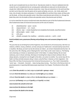 [Type text]
soul is transformed into air carrying water), abhram bhUtva (from abhra) megho (cloud)
bhavati(becomes), megho bhUtva (after becoming cloud) pravarShati (rains); te(they) iha (here in the
earth) vrIhi (grains of rice) yavah (grains of barley, corns etc.) oShadhih ( herbs), vanaspatayah (plants
and trees), tilah (oil seeds), maaShaah (beans, pulses)itijaayante (are born);atoah
(and)khalu(certainly)durniShprapatarm (difficult to exit); yah yah hi (all those who) annam(food) atti
(eat), yah (all those) retah(semen) sinchanti (ejaculate) tat(they—those who are born as the grains,
seeds etc.)bhuyah (similar or identical to the male personality in whom they enter)ebabhavati (they
become).
---There in the moon the departed souls live as long as the time is not over; then they again return along
this way similar to the journey they took to depart; they enter into the sky (space of the earth); from the
sky the soul is transformed into air; from the air they become smoke (i.e. they are radiated); from the
smoke the soul is transformed into air carrying water called abhra (a state prior to the formation of
cloud); from ‘abhra’they enter or become cloud; from cloud they are rained here in the earth and they
are born as (or they enter into) the grains of rice, grains of barley, corns etc., into herbs, plants and
trees, into oil seeds, into beans and pulses; it is certainly difficult to exit from these states; all those who
eat the foods, all those who ejaculate semen they (these souls) become part of them (i.e. through the
foods they enter into the bodies of those who ejaculate semen; they become part of them).
It is to be noted that the various transformed states described are part of the five fundamental elements
(five fundamental states of Universal Consciousness at the root of creation):
(i) akaasha(vyoma)----space---sound;
(ii) vaayua (marut)------air----touch;
(iii) dhUma---teja-----smoke (heated but not completely illuminated), vision/illumination
(iv) abhra,megha----water----taste
(v) vrIhi, yava,oShadhi, vanaspati, tila, maaShaa---- plantation, seeds etc.----earth----smell.
Kuvid (multiple) soma, pavamaana (flowing and purifying) soma and sunavama (elegantly novel)
soma.
The juice that we are drinking from all the fragments, from all the forms of Consciousness, like from our
relations, children, money, ambitions, sorrows and joys are ‘kubid (multiple) soma’, characterized by
many forms or dualities. We decay, we worn out we die and we are reborn…we remain intoxicated and
churned. At the same time, life is flowing, soma is flowing.As the ‘soma’ flows so the ‘soma’ cleans us.
The flowing soma cleansing us is known as ‘pavamaana soma’ in the Vedas. It is always flowing. We are
never stationary, even in dream and sleep. We keep on transiting from sleep to dream and back. We are
always dynamic, moving from one thought to the other, one action to another. You cannot stay still. Its
habit is to flow and takes everyone along. It cleans us by the flow, it cleanses us from stagnation---the
flow of life, the flow of consciousness from Universal Consciousness to us. Thus ‘indra’ intoxicated by
‘soma’ says----‘charaiveti, charaiveti …..keep moving, keep moving… ‘ Thus there is this famous hymn on
pavamaanasoma in Upanishad (Brihadaranyaka Upanishad, First Chapter, Third Brahmin (Part), 28th
Hymn):
asoto (from the untruth) maa (me) sadgamaya(sat-truth + gamaya—move)
tamasah (from the darkness) maa (me) joytir (to the light) gamaya (move)
 