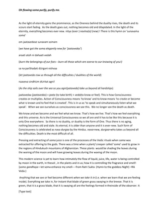 [Type text]
mRitoyh (from the death) ma (me) amRitam (to the eterrnity) gamaya (move)------
pavamaan (oh flowing) soma punihI(purify) punihI(purify) mam(me)
move me from the untruth to the truth
move me from the darkness to the light
move me from the death to the eternity
oh flowing soma purify, purify me.
As the light of eternity gains the prominence, as the Oneness behind the duality rises, the death and its
scours start fading. As the death goes out, nothing becomes old and dilapidated. In the light of the
eternity, everything becomes ever new- nitya (ever )navIna(a) (new) ! There is this hymn on ‘sunavama
soma’
om jaatavedase sunavam somam
(we have got the soma elegantly new for ‘jaatavedas’)
araati atoh ni dahaati vedah
(burn the belongings of our foes---burn all those which are averse to our knowing of you!)
sa na parShadati dUrgani vishvaa
(letjaatavedas row us through all the difficulties / dualities of the world)
naaveva sindhUm dUritat agni!
(as the ship sails over the sea so you agni{jaatavedas} take us beyond all hardships)
jaatavedaa (jaatavedas) = jaata (to take birth) + veda(to know or feel). This is how Consciousness
creates or multiplies. Action of Consciousness means ‘to know’ and to know means ‘to create or become
what is known and to feel that is created’. This is in us as ‘to speak and simultaneously listen what we
speak’. When we see ourselves as consciousness we see soma moulding us not to decay but to ‘ever
new’. We no longer see the death as death.
We know and we become and we feel what we know. That’s how we live. That’s how we feel everything
and this universe. As is the Universal Consciousness so we all are and it has to be like this because it is
only One everywhere. So there is no duality, or duality is the form of One. Thus there is no aging,
nothing becomes old and stale. It iseternal, it is older than anyone and it is ever-new. Such form of
Consciousness is celebrated as nava durgaa by the Hindus. nava=new, durgaa=who takes us beyond all
the difficulties. Death is the most difficult of all.
Pressing and extracting of soma juice is one of the processes of the Vedic rituals when soma was
extracted for offering to the gods. There was a time when a plant/ creeper called ‘soma’ used to grow in
 