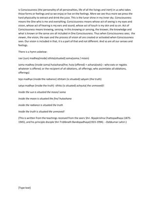 [Type text]
the regions of Hindukush mountains of Afghanistan. These plants would be shading the leaves during
the waning of the moon and will have growing leaves during the waxing of the moon.
This modern science is yet to learn how intimately the flow of liquid, juice, life, water is being controlled
by moon in the earth, in the soil , in the plants and in us; how it is controlling the fragrance and smell!
{somo gandhaya—let soma enhance my smell----from Ratri Sukta (Hymn to the goddess Night) –Rik
Veda.}
Anything that we see or feel become different when we take it in (i.e. when we learn that we are feeling
inside). Everything we take in, for instant that blade of green grass swaying in the breeze. That it is
green, that it is a grass blade, that it is swaying all are the feelings formed in theinside of the observer. It
is Consciousness (the personality of all personalities, life of all the livings and inert) in us who takes
those forms or senses or feelings and so we enjoy or live on the senses and feelings. More we see thus
more we press the hard physicality to extract and drink the juice. This is the lunar shine in my inner sky.
Consciousness means the One who is me and everything. Consciousness means whose act of seeing is
my eyes and vision, whose act of hearing is my ears and sound, whose act of touch is my skin and so on.
Act of Consciousness means knowing, sensing. In this knowing or sensing, the knower, the knowledge
and what is known or the sense are all included in One Consciousness. The viewer, the vision, the eyes
and the process of vision all are created or activated when Consciousness sees. Our vision is included in
that, it is a part of that and not different. And so are all our senses and feelings.
There is a hymn asbelow:
ravi (sun) madhey(inside) sthita(situated) soma(soma / moon)
soma madhey (inside soma) hutashana(fire; huta (offered) + ashana(eats)---who eats or regales
whatever is offered; or the recipient of all oblations, all offerings; who assimilates all oblations,
offerings)
tejo madhye (inside the radiance) sthitam (is situated) satyam (the truth)
satya madhye (inside the truth) sthito (is situated) achyuta( the unmoved)!
Inside the sun is situated the moon/ soma
Inside the moon is situated the fire/ hutashana
inside the radiance is situated the truth
Inside the truth is situated the unmoved!
(This is written from the teachings received from the seers Shri. BijoykrishnaChattopadhyaya (1875-
1945), and his principle disciple ShriTridibnathBandopadhyaya(1923-1994). --Debkumar Lahiri.)
 