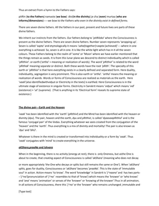 [Type text]
Thus an extract from a hymn to the Fathers says:
pitRin (to the Fathers) namaste (we bow) divi(in the divinity) je cha (even) murtaa (who are
informs/dimensions)-----we bow to the Fathers who even in the divinity exist in defined forms.
There are seven divine fathers. All the fathers in our past, present and future lives are parts of these
divine fathers.
We inherit our instincts from the fathers. Our fathers belong to ‘pitRiloka’ where the Consciousness is
present as the divine fathers. There are seven divine fathers. Number seven represents ‘wrapping up’.
Seven is called ‘sapta’ and etymologically it means ‘saha(together)+aapta(achieved)’----where in one
everything is achieved. So, seven is all in one. It is like the white light which has in it all the seven
colours. These Fathers belong to the realm of ‘soma’ or ‘Moon’ where we have earlier mentioned that
the things remain as seeds. It is from this lunar plane we descend to distinct individuality which is called
‘pRithivI’ or earth (=‘artha’ = meaning or realization of words). The word ‘pRithivI’ is related to the word
‘pRithak’ meaning separate or distinct. Both these words have the root ‘pRith’. The specialty of this
earth or ‘pRithivI’ is that here everything exists in a clearly defined and separated form. Here duality,
individuality, segregation is very prominent. This is also earth or ‘artha’. ‘artha’ means the meaning or
realization of words. Words or forms of Consciousness are realized as materials, as the earth. Here
‘vaak’(also identifiedwithvidyut or Electricity in the texts) is earthed. Here Consciousness is in the
ultimate stage of existence in singular forms. Electricity in Sanskrit means ‘vidyut’ which means ‘vid’
(existence) + ‘ut’ (supreme). (That is anything in its ‘Electrical form’ reveals its supreme state of
existence.)
The divine pair---Earth and the Heaven
'vaak’ has been identified with the ‘earth’ (pRithivI) and the Mind has been identified with the heaven or
divinity (dyu). The pair, heaven and the earth,dyu and pRithivI, is called ‘dyaavaapRithivI’ and is the
famous ‘conjugal pair’ of the Vedas. Everything whatever we seeis created from the conjugation of the
‘heaven’ and the ‘earth’. Thus everything is a mix of divinity and mortality! The pair is also known as
'dyu' and 'bhU'.
Whatever is there in the mind is created or transformed into individuality or a form by 'vaak'. Thus
'vaak' conjugates with 'mind' to create everything in the universe.
aKShara,praaNa and Ishvara
When in the beginning, there is no activity (energy at rest), there is only Oneness, but asthe One is
about to create, that creating aspect of Consciousness is called 'akShara' (meaning who does not decay
or more appropriately 'the One who decays or splits but still remains the same or “One”). When
'akShara' splits, goes for duality, Consciousness or 'akShara' becomes 'praaNa'. This is the state of
‘immutable soul’ in action. Action means ‘to know’. The word ‘knowledge’ in Sanskrit is ‘j~naana’ and
has two parts---‘j~na’(pronunciation of ‘j~na’ resembles to that of ‘know’) which means the ‘knower’ or
‘who knows’ and ‘ana’ means ‘animation’ or senses of the ‘knower’ or ‘knowing of the knower’.Thus in
all animation, in all actions of Consciousness, there this ‘j~na’ or the ‘knower’ who remains unchanged,
immutable and His knowing is expressed as the activity; this activity is briefly ‘creation’, ‘sustaining’ and
 