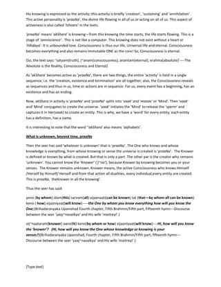 [Type text]
‘annihilation’. This active personality is ‘praaNa’, the divine life flowing in all of us or acting on all of us.
This aspect of activeness is also called ‘Ishvara’ in the texts.
‘praaNa’ means 'akShara’ is knowing—from this knowing the time starts, the life starts flowing. This is a
stage of ‘omniscience’. This is not like a computer. This knowing does not exist without a heart or
‘hRidaya’. It is unbounded love. Consciousness is thus our life, Universal life and eternal. Consciousness
becomes everything and also remains immutable ONE as the core! So, Consciousness is eternal.
(So, the text says: ‘satyam(truth), j~anam(consciousness), anantam(eternal), vrahma(absolute)’----The
Absolute is the Reality, Consciousness and Eternal)
As ‘akShara’ becomes active as ‘praaNa’, there are two things, the entire ‘activity’ is held in a single
sequence; i.e. the ‘creation, existence and termination’ are all together; also, the Consciousness reveals
as sequences and thus in us, time or actions are in sequence. For us, every event has a beginning, has an
existence and has an ending.
Now, akShara in activity is 'praaNa' and ‘praaNa’ splits into 'vaak' and 'manas' or 'Mind'. Then 'vaak'
and' Mind' conjugates to create the universe. ‘vaak’ initiates the ‘Mind’ to release the ‘sperm’ and
captures it in Her(vaak) to create an entity. This is why, we have a ‘word’ for every entity; each entity
has a definition, has a name.
It is interesting to note that the word ‘'akShara’ also means ‘alphabets’.
What is unknown, beyond time, praaNa
Then the seer has said ‘whatever is unknown’ that is ‘praaNa’. The One who knows and whose
knowledge is everything, from whose knowing or sense the universe is created is ‘praaNa’. The Knower
is defined or known by what is created. But that is only a part. The other par is the creator who remains
‘unknown’. You cannot know the ‘Knower’ (‘j~na’), because Knower by knowing becomes you or your
senses. The Knower remains unknown. Knower means, the active Consciousness who knows Himself
/Herself by Himself/ Herself and from that action all dualities, every individual,every entity are created.
This is praaNa-- the Knower in all the knowing’.
Thus the seer has said:
yeno (by whom) idam(this) sarvam(all) vijaanaati(can be known) tat (that—by whom all can be known)
keno ( how) vijaanIyaat(will know)-----the One by whom you know everything how will you know the
One;(Brihadaranyaka Upanishad Fourth chapter, Fifth Brahmin/Fifth part, Fifteenth hymn---Discourse
between the seer ‘yaaj~navalkya’ and His wife ‘maitreyI’.)
vij~naataram(knower) awre(hi) keno(by whom or how) vijaanIyaat(will know)----Hi, how will you know
the ‘knower’? (Hi, how will you know the One whose knowledge or knowing is your
senses?)(Brihadaranyaka Upanishad, Fourth chapter, Fifth Brahmin/Fifth part, fifteenth hymn---
Discourse between the seer ‘yaaj~navalkya’ and His wife ‘maitreyI’.)
Moment we know something, we become separated fromUniversal Consciousness (Universal soul,
Source) as a separate ‘knower’; and this whole process also happens in Consciousness. We cannot know
the source without getting merged.
 