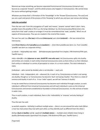 [Type text]
Whatever you know that’s a formation of the ‘Knowledge’ or the ‘Knower’(Consciousness, The soul) and
you are a part and parcel of the process of this ‘Knowing’ to which you and your own senses also belong.
indra the unrivalled
Then the seer said: From the conjugation of 'vaak' and 'manas', 'praana' named 'indra' is born. Here,
praaNa means the praaNa or life in us, the living individual. So, the Consciousness/Mind enters into
every form that 'vaak' creates or arranges! It must be remembered that 'vaak, 'praaNa', 'Mind' are all
aspects of Consciousness. Thus we are created in the mind of the creator.
The seer has said: tou (the two) mithunam(intercourse) samoitam(entered)----the two (mind and vaak)
entered into intercourse;
tatah(from them)praNah(praaNa)ajayata(wasborn)-----from them praaNa was born; (i.e. from ‘praaNa’,
‘praaNa’ was born as a separate entity;)
saindrah----he(praaNa) was indra (Brihadaranyaka Upanishad First chapter, Fifth Brahmin/Fifth part,
Twelfth hymn.)
indra =idam(it) + dra (observer or seer; draShTRi =one who sees). As Consciousness splits into duality
and entities are created, in each entity Universal Consciousness exists as that entity or as that individual.
Each entity or individual is a centre of perception or vision. It is a micro-station. This each individual is
indra.
(Individual----who cannot be divided, who is not divisible-----each unit.
Individual----Indi---Independent, vid----observer).So, in each of us, Consciousness as indra is not seeing
any duality, though as 'us' Consciousness has become 'dual' and seeing ‘duality’. Thus there is a state of
oneness and duality in each of us. In our ‘indra’ aspect, we will see ‘oneness in duality’.
It may be noted that as Universal Consciousness has become each individual through creation, so each
individual is different from Universal Consciousness and still each individual is same as the Universal
Consciousness and remains established or founded in Universal Consciousness. It is like vortices of water
in water mass.
Thus in each creation, in each individual, there is this ‘indivisibility’ or ‘oneness’ and also feeling of
duality.
Thus the seer has said:
saaesHahasapatna --he(Indra) is without multiple wives----there is no one around him who rivals (When a
man has many wives they rival with each other; as they identify each as different from the other.)
dvitIyo (dual or duality) vai( is) sapatnoh (multiple wives)---- multiple wives (shakti) mean living in
duality.((Brihadaranyaka Upanishad First chapter, Fifth Brahmin/Fifth part, Twelfth hymn.)
( In 'Chandogya Upanishad', creation has been described as the conjugation of 'praaNa'(male) and
'vaak'(female). Here, in Brihadaranyaka, the same thing has been described with more 'break up' by
describing the conjugation as that of 'vaak' and 'manas' or Mind. In Chandogya, praaNa is the
 
