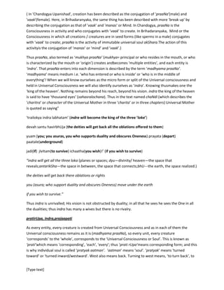 [Type text]
Consciousness in activity and who conjugates with ‘vaak’ to create. In Brihadaranyaka, Mind or the
Consciousness in which all creations / creatures are in seed forms (like sperms in a male) conjugates
with ‘vaak’ to create;praaNa is the activity of immutable universal soul akShara.The action of this
activityis the conjugation of ‘manas’ or ‘mind’ and ‘vaak’.)
Thus praaNa, also termed as ‘mukhyapraaNa’ (mukhya= principal or who resides in the mouth, or who is
characterized by the mouth or ‘origin’) creates andbecomes ‘multiple entities’, and each entity is ‘indra’.
ThatpraaNa enters into each dimension is described by the term ‘madhyamapraaNa’. ‘madhyama’
means medium i.e. ‘who has entered or who is inside’ or ‘who is in the middle of everything’! When we
will know ourselves as the micro form or split of the Universal Consciousness and held in Universal
Consciousness we will also identify ourselves as ‘indra’. Knowing thusmakes one the ‘king of the
heaven’. Nothing remains beyond his reach, beyond his vision. indra the king of the heaven is said to
have ‘thousand eyes’ (sahasralochana). Thus in the text named chaNdI(which describes the ‘charitra’ or
character of the Universal Mother in three ‘charita’ or in three chapters) Universal Mother is quoted as
saying”
‘trailokyaindralabhatam’ (indra will become the king of the three ‘loka’}
devahsantuhavirbhUja (the deities will get back all the oblations offered to them)
yuam (you; you asuras, you who supports duality and obscures Oneness) prayata (depart)
paatale(underground)
jadi(if) jIvItam(to survive) ichaatha(you wish)!’ (if you wish to survive)
“indra will get all the three loka (planes or spaces; dyu—divinity/ heaven—the space that
reveals;antarIkSha—the space in between, the space that connects;bhU---the earth, the space realized.)
the deities will get back there oblations or rights
you (asura; who support duality and obscures Oneness) move under the earth
if you wish to survive.”
Thus indra is unrivalled; His vision is not obstructed by duality; in all that he sees he sees the One in all
the dualities; thusindra has many a wives but there is no rivalry.
pratirUpa, indra,prajaapati
As every entity, every creature is created from Universal Consciousness and as in each of them the
Universal consciousness remains as it is (madhyamapraaNa), so every unit, every creature ‘corresponds’
to the ‘whole’, corresponds to the ‘Universal Consciousness or Soul’. This is known as ‘prati’which
means ‘corresponding’, ‘each’, ‘every’; thus ‘pratirUpa’means corresponding form; and this is why
individual soul is called ‘pratyakaatman’. ‘aatman’ means ‘soul’. ‘pratyak’ means ‘turned toward’ or
‘turned inward/westward’. West also means back. Turning to west means, ‘to turn back’, to ‘turn toward
the origin.What is being created or revealed that appears in the ‘front or east’ and from where the
revelation takes place that belongs to the origin and which is the ‘west’ direction behind the revelation.
 
