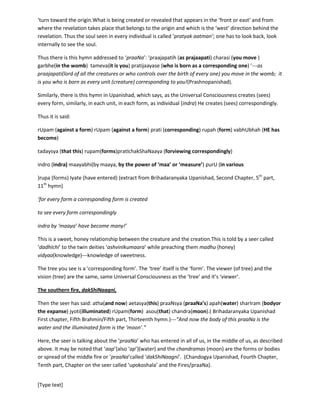 [Type text]
Thus the soul seen in every individual is called ‘pratyakaatman’; one has to look back, look internally to
see the soul.
Thus there is this hymn addressed to ‘praaNa’: ‘praajapatih (as prajaapati) charasi (you move )garbhe(in
the womb) tameva(it is you)pratijaayase (who is born as a corresponding one) ’---as praajapati(lord of
all the creatures or who controls over the birth of every one) you move in the womb; it is you who is born
as every unit (creature) corresponding to you!(Prashnopanishad).
Similarly, there is this hymn in Upanishad, which says, as the Universal Consciousness creates (sees)
every form, similarly in each unit, in each form, as individual (indra) He creates (sees) correspondingly.
Thus it is said:
rUpam (against a form)rUpam (against a form)prati(corresponding) rupah (form)vabhUbhah (HE has
become)
tadaysya (that this)rupam(forms)pratIchakShaNaaya (forviewing correspondingly)
indro (indra)maayabhi(by maaya, by the power of ‘maa’ or ‘measure’)purU (in various
)rupa (forms) Iyate (have entered) (extract from Brihadaranyaka Upanishad, Second Chapter, 5th
part,
11th
hymn)
‘for every form a corresponding form is created
to see every form correspondingly
indra by ‘maaya’ have become many!’
This is a sweet, honey relationship between the creature and the creation.This is told by a seer called
‘dadhIchi’ to the twin deities ‘ashvinIkumaara’ while preaching them madhu (honey)
vidyaa(knowledge)---knowledge of sweetness.
The tree you see is a ‘corresponding form’; it is the feelings of the tree formed in you, in your inner
space. This inner space is ‘antarIkSha’and the realm of moon, the realm of ‘soma’. The ‘tree’ itself i.e.
the external impulse which comes to you to create the sense of a tree is the ‘tree in the Universal
consciousness. This tree in the Universal consciousness is the ‘form’ or ‘rUpa’. The tree that you feel and
sense in you is the ‘corresponding form or ‘pratirUpa’ the ‘form’ created by Universal Consciousness in
your consciousness or in you and this corresponding from in every individual differs from the other.
This is why the idols worshipped by the Hindus are called ‘pratimaa’ meaningprati (corresponding) +
maa (measure).
The southern fire,dakShiNaagni,
Then the seer has said: atha(and now) aetasya(this) praaNsya (praaNa’s) apah(water) sharIram (bodyor
the expanse) jyoti(illuminated) rUpam(form) asou(that) chandra(moon).( Brihadaranyaka Upanishad
First chapter, Fifth Brahmin/Fifth part, Thirteenth hymn.)---“And now the body of this praaNa is the
water and the illuminated form is the ‘moon’.”
 