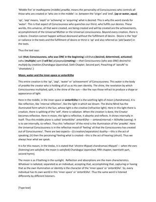 [Type text]
Here, the seer is talking about the ‘praaNa’ who has entered in all of us, in the middle of us, as described
above. It may be noted that ‘aap’{also ‘ap’}(water) and the chandramas (moon) are the forms or bodies
or spread of the middle fire or ‘praaNa’called ‘dakShiNaagni’. (Chandogya Upanishad, Fourth Chapter,
Tenth part, Chapter on the seer called ‘upokoshala’ and the Fires/praaNa).
‘Middle fire’ or madhayama(middle)praaNa, means the personality of Consciousness who controls all
those who are created or ‘who are in the middle’ i.e. between the ‘origin’ and ‘end’. (ap or water, aqua)
‘ap’, ‘aap’ means, ‘aapti’ or ‘achieving’ or ‘acquiring’ (‘aqua’) what is desired. This is why this word
stands for ‘water’ (aqua). This is that aspect of Consciousness who quenches our thirst, who fulfills our
desires. These worlds, this universe, all that were created, are being created and will be created are the
achievements, accomplishment of the Universal Mother or the Universal consciousness. Beyond every
creation, there is a desire. Creation cannot happen without desireand without the fulfillment of desire.
Desire is the ‘teja’ or radiance in the texts and the fulfillment of desire or thirst is ‘ap’ and also referred
as ‘jala’{water} in the texts.
Thus the text says:
tad (that; Consciousness, who was ONE in the beginning) oikShata(desired, determined, activated)
vahu (multiple) sam (I will be) prjaayeya(creating)----that Consciousness (who was ONE) desired to
multiply by creation.(Chandogya Upanishad, Sixth Chapter, Second part, Preaching of ‘aaruNi’ to
‘shvetaketu’.)
Moon, water and the inner-space or antarIkSha
This entire creation is the ‘ap’, ‘aap’, ‘water’ or ‘achievement’ of Consciousness. This water is the body
of praaNa the creator who is holding all of us as His own identity. The shine, the revelation by which
Consciousness multiplied, split, is the shine of the sun----like the rays those refract to produce a shape or
appearance of light.
Here in the middle, in the inner space or antarIkSha it is the soothing light of moon (chandramas), it is
like reflection, like ‘internal reflection’, like the light in which we dream. The divine Mind has the
illuminated form which is the Sun, whose light is the creative (refractive light). Here in this light there is
creation, there is splitting of the ‘self’, there is radiation. When the creation is done, the Creator
becomes reflective. Here in moon, the light is reflective, it absorbs and reflects. It shines internally in
itself. Thus this middle plane is called ‘antarIkSha’. antarIkSha-----antara(internal) + IkShaNa(seeing). It
is to see internally, to reflect. Thus this ‘reflection’ of the mind is the illumination of the ‘praaNa’. Here
the Universal Consciousness is in the reflective mood of ‘feeling’ all that the Consciousness has created
out of Consciousness’. There are two aspects---(i) creation/separation/ duality----this is the act of
speaking; (ii) then the perceiving/ feeling what is created---this is the act of hearing (shruti). Thus we
always hear what we speak.
It is for this reason, in the Vedas, it is stated that ‘shrotretRipyatichandramasitRipyati’--- when the ears
(listening) are satisfied, the moon is satisfied( Chandogya Upanishad, fifth chapter, twentieth part,
second hymn).
 