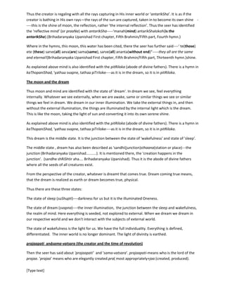 [Type text]
The moon is as if bathing in the sunlight. Reflection and absorptions are the main characteristics.
Whatever is radiated, separated as an individual, accepting that, accomplishing that, capturing or having
that as the own illumination or identity is the character of the ‘inner space’ or ‘antarIkSha’. So, every
individual has its own world in this ‘inner space’ or ‘antarIkSha’. Thus the same word is listened
differently by different listeners.
Thus the creator is regaling with all the rays capturing in His inner world or ‘antarIkSha’. It is as if the
creator is bathing in His own rays—the rays of the sun are captured, taken in to become its own shine -
----this is the shine of moon, the reflection, rather ‘the internal reflection’. Thus the seer has identified
the ‘reflective mind’ with antarIkSha-----‘manah(mind) antarikShalokoh(is the
antarIkSha).(Brihadaranyaka Upanishad First chapter, Fifth Brahmin/Fifth part, Fourth hymn.)
Where in the hymns, this moon, this water has been cited, there the seer has further said----‘ te(those)
ete (these) sarve(all) aeva(are) sama(same), sarve(all) ananta(without end)”-----they all are the same
and eternal!(Brihadaranyaka Upanishad First chapter, Fifth Brahmin/Fifth part, Thirteenth hymn.)
As explained above mind is also identified with the pitRiloka(abode of divine fathers). There is a hymn in
kaThopaniShad, 'yathaasvapne, tathaapiTriloke----as it is in the dream, so it is in pitRiloka.
The moon and the dream
Thus moon and mind are identified with the state of 'dream'. In dream we see, feel everything
internally. Whatever we see externally, when we are awake, same or similar things we see or similar
things we feel in dream. We dream in our inner illumination. We take the external things in, and then
without the external illumination, the things are illuminated by the internal light which is the dream.
This is like the moon, taking the light of sun and converting it into its own serene shine.
As explained above mind is also identified with the pitRiloka(abode of divine fathers). There is a hymn in
kaThopaniShad, 'yathaasvapne, tathaapiTriloke----as it is in the dream, so it is in pitRiloka.
This dream is the middle state. It is the junction between the state of 'wakefulness' and state of 'sleep'.
The middle state, dream has also been described as 'sandhi(junction)sthaana(station or place)---the
junction (Brihadaranyaka Upanishad..........). It is mentioned there, the 'creation happens in the
junction'. (sandheshRiShtir aha.... Brihadaranyaka Upanishad). Thus it is the abode of divine fathers
where all the seeds of all creatures exist.
From the perspective of the creator, whatever is dreamt that comes true. Dream coming true means,
that the dream is realized as earth or dream becomes true, physical.
Thus there are these three states:
The state of sleep (suShupti)----darkness for us but it is the illuminated Oneness.
The state of dream (svapna)----the inner illumination, the junction between the sleep and wakefulness,
the realm of mind. Here everything is seeded, not extended to external. When we dream we dream in
our respective world and we don't interact with the subjects of external world.
 