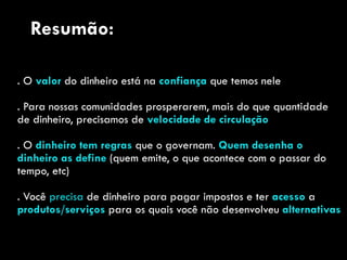 . O valor do dinheiro está na confiança que temos nele
. Para nossas comunidades prosperarem, mais do que quantidade
de dinheiro, precisamos de velocidade de circulação
. O dinheiro tem regras que o governam. Quem desenha o
dinheiro as define (quem emite, o que acontece com o passar do
tempo, etc)
. Você precisa de dinheiro para pagar impostos e ter acesso a
produtos/serviços para os quais você não desenvolveu alternativas
Resumão:
 