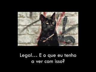 Legal… E o que eu tenho
a ver com isso?
 