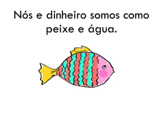 Nós e dinheiro somos como
peixe e água.
 