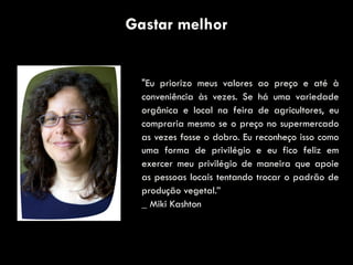Gastar melhor
"Eu priorizo meus valores ao preço e até à
conveniência às vezes. Se há uma variedade
orgânica e local na feira de agricultores, eu
compraria mesmo se o preço no supermercado
as vezes fosse o dobro. Eu reconheço isso como
uma forma de privilégio e eu fico feliz em
exercer meu privilégio de maneira que apoie
as pessoas locais tentando trocar o padrão de
produção vegetal.”
_ Miki Kashton
 