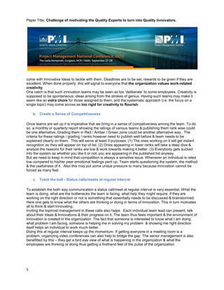Paper Title: Challenge of motivating the Quality Experts to turn into Quality Innovators.
5
come with Innovative Ideas to tackle with them. Deadlines are to be set, rewards to be given if they are
excellent. When done properly, this will signal to everyone that the organization values work-related
creativity.
One catch is that such innovation teams may be seen as too ‘deliberate’ to some employees. Creativity is
supposed to be spontaneous; ideas arising from the strokes of genius. Having such teams may make it
seem like an extra chore for those assigned to them, and the systematic approach (i.e. the focus on a
single topic) may come across as too rigid for creativity to flourish.
b. Create a Sense of Competitiveness
Once teams are set up it is imperative that we bring in a sense of competiveness among the team. To do
so, a monthly or quarterly report showing the ratings of various teams & publishing them rank wise could
be one alternative. Grading them in Red / Amber / Green zone could be another alternative way. The
criteria for these ratings / grading / ranks however need to publish well before & team needs to be
explained clearly on them. This will serve at least 3 purposes. (1) The ones working on it will get instant
recognition as they will appear on top of list. (2) Ones appearing in lower ranks will take a deep dive &
analyze the reasons for their ranks are low & work towards making it better. (3) Everybody gets sucked
into the system as whether you like it or not; you are appearing in the published list anyway.
But we need to keep in mind that competition is always a sensitive issue. Whenever an individual is rated
low compared to his/her peer emotional feelings pent up. Team starts questioning the system, the method
& the usefulness of it. Also this may put some undue pressure to many because Innovation cannot be
forced as many feel.
c. Track the ball - Status calls/meets at regular interval
To establish the both way communication a status call/meet at regular interval is very essential. What the
team is doing, what are the bottlenecks the team is facing, what help they might require, if they are
working on the right direction or not is something that essentially needs to be discussed & brainstormed.
Here one gets to know what the others are thinking or doing in terms of Innovation. This in turn motivates
all to think & start Innovating,
Inviting the topmost management in these calls also helps. Each individual team lead can present, talk
about their Ideas & Innovations & their progress on it. The team thus feels important & the environment of
Innovation is created in the organization. The fact that someone is interested to know what I am doing,
what problem I am facing, someone is helping me in solving my problem & showing me right direction
itself helps an individual to work much better.
Doing this at regular interval keeps up the momentum. If getting everyone in a meeting room is a
problem, organizing video conferences can also help to bridge the gap. The senior management is also
benefitted by this – they get a bird eye view of what is happening in the organization & what the
employees are thinking or doing thus getting a firsthand feel of the pulse of the organization.
 