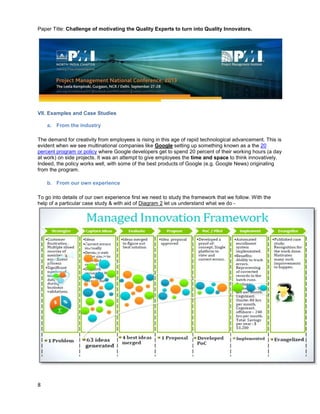 Paper Title: Challenge of motivating the Quality Experts to turn into Quality Innovators.
8
VII. Examples and Case Studies
a. From the industry
The demand for creativity from employees is rising in this age of rapid technological advancement. This is
evident when we see multinational companies like Google setting up something known as a the 20
percent program or policy where Google developers get to spend 20 percent of their working hours (a day
at work) on side projects. It was an attempt to give employees the time and space to think innovatively.
Indeed, the policy works well, with some of the best products of Google (e.g. Google News) originating
from the program.
b. From our own experience
To go into details of our own experience first we need to study the framework that we follow. With the
help of a particular case study & with aid of Diagram 2 let us understand what we do -
 