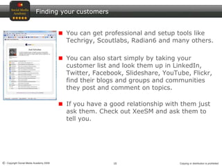 10© Copyright Social Media Academy 2009 Copying or distribution is prohibited
Finding your customers
You can get professional and setup tools like
Techrigy, Scoutlabs, Radian6 and many others.
You can also start simply by taking your
customer list and look them up in LinkedIn,
Twitter, Facebook, Slideshare, YouTube, Flickr,
find their blogs and groups and communities
they post and comment on topics.
If you have a good relationship with them just
ask them. Check out XeeSM and ask them to
tell you.
 
