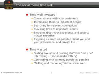 13© Copyright Social Media Academy 2009 Copying or distribution is prohibited
The social media time sink
Time well invested
Conversations with your customers
Introducing them to important people
Searching for relevant connections
Providing links to important stories
Blogging about your experience and subject
matter expertise
Exposing as much as possible about you and
your professional and private life
Time wasted
Surfing around and reading stuff that “may be”
interesting – (social media lottery)
Connecting with as many people as possible
“Selling and marketing” in the social web
 
