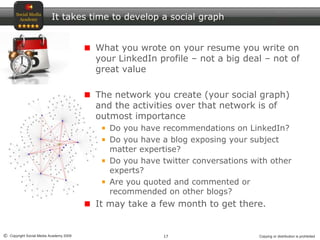 17© Copyright Social Media Academy 2009 Copying or distribution is prohibited
It takes time to develop a social graph
What you wrote on your resume you write on
your LinkedIn profile – not a big deal – not of
great value
The network you create (your social graph)
and the activities over that network is of
outmost importance
Do you have recommendations on LinkedIn?
Do you have a blog exposing your subject
matter expertise?
Do you have twitter conversations with other
experts?
Are you quoted and commented or
recommended on other blogs?
It may take a few month to get there.
 