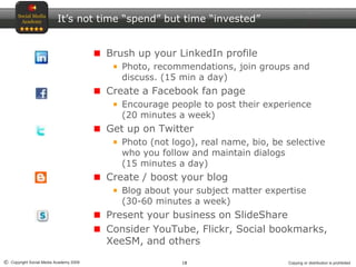 18© Copyright Social Media Academy 2009 Copying or distribution is prohibited
It’s not time “spend” but time “invested”
Brush up your LinkedIn profile
Photo, recommendations, join groups and
discuss. (15 min a day)
Create a Facebook fan page
Encourage people to post their experience
(20 minutes a week)
Get up on Twitter
Photo (not logo), real name, bio, be selective
who you follow and maintain dialogs
(15 minutes a day)
Create / boost your blog
Blog about your subject matter expertise
(30-60 minutes a week)
Present your business on SlideShare
Consider YouTube, Flickr, Social bookmarks,
XeeSM, and others
 