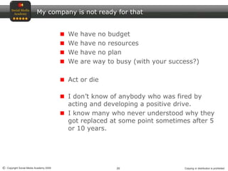 20© Copyright Social Media Academy 2009 Copying or distribution is prohibited
My company is not ready for that
We have no budget
We have no resources
We have no plan
We are way to busy (with your success?)
Act or die
I don’t know of anybody who was fired by
acting and developing a positive drive.
I know many who never understood why they
got replaced at some point sometimes after 5
or 10 years.
 
