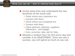 21© Copyright Social Media Academy 2009 Copying or distribution is prohibited
What you can do – with or without exec buy-in
Invest some time and understand the new
dynamics of the social web
Check where your customers are
Connect with them
Check where your prospects are
Connect with them
Check partners, alliances, suppliers,
influencers… and engage
Care, converse, help, ask for help…
Allocate a random hour for this every day and
consider it an INVESTMENT. Once you see a
success, you will spend as much as you can.
 