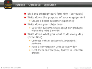 22© Copyright Social Media Academy 2009 Copying or distribution is prohibited
Purpose – Objective - Execution
Skip the strategy part fore now (seriously)
Write down the purpose of your engagement
Create a better customer experience
Write down your objectives
50 of my customers talk about our products
within the next 3 month.
Write down what you want to do every day
(execution)
Connect with all customers, prospects,
partners…
Have a conversation with 50 every day
Meet them on Facebook, Twitter in LinkedIn
groups
 