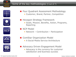 26© Copyright Social Media Academy 2009 Copying or distribution is prohibited
Some of the key methodologies (5 out of 7)
Four Quadrant Assessment Methodology
Customer, Brand, Partner, Competition
Hexagon Strategy Framework
Goals, Mission, Benefits, Action, Programs,
Reporting
NCP Model
Network – Contribution – Participation
ComStar Organization Model
A Social Media Service Architecture
Advocacy Driven Engagement Model
Advocacy is the currency for customer
satisfaction and business success
 
