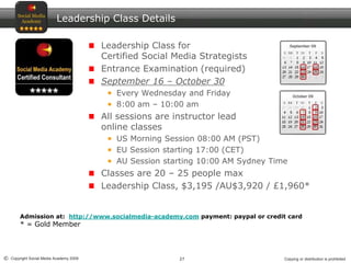 27© Copyright Social Media Academy 2009 Copying or distribution is prohibited
Leadership Class Details
Leadership Class for
Certified Social Media Strategists
Entrance Examination (required)
September 16 – October 30
Every Wednesday and Friday
8:00 am – 10:00 am
All sessions are instructor lead
online classes
US Morning Session 08:00 AM (PST)
EU Session starting 17:00 (CET)
AU Session starting 10:00 AM Sydney Time
Classes are 20 – 25 people max
Leadership Class, $3,195 /AU$3,920 / £1,960*
Admission at: http://www.socialmedia-academy.com payment: paypal or credit card
* = Gold Member
 