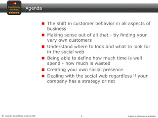 3© Copyright Social Media Academy 2009 Copying or distribution is prohibited
Agenda
The shift in customer behavior in all aspects of
business
Making sense out of all that - by finding your
very own customers
Understand where to look and what to look for
in the social web
Being able to define how much time is well
spend - how much is wasted
Creating your own social presence
Dealing with the social web regardless if your
company has a strategy or not
 