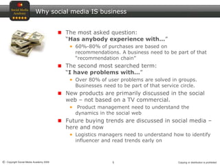 5© Copyright Social Media Academy 2009 Copying or distribution is prohibited
Why social media IS business
The most asked question:
“Has anybody experience with…”
60%-80% of purchases are based on
recommendations. A business need to be part of that
“recommendation chain”
The second most searched term:
“I have problems with…”
Over 80% of user problems are solved in groups.
Businesses need to be part of that service circle.
New products are primarily discussed in the social
web – not based on a TV commercial.
Product management need to understand the
dynamics in the social web
Future buying trends are discussed in social media –
here and now
Logistics managers need to understand how to identify
influencer and read trends early on
 